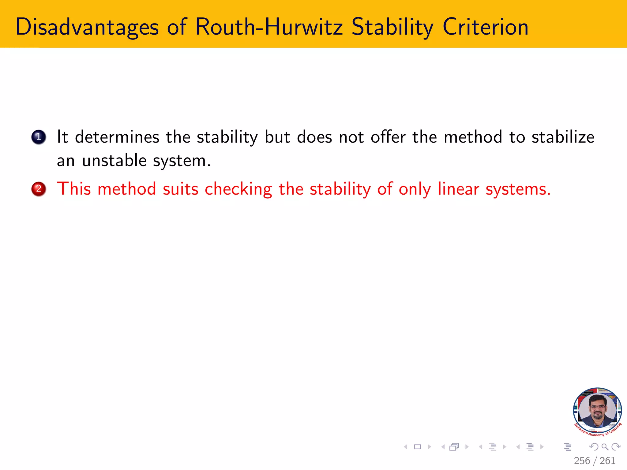 Disadvantages of Routh-Hurwitz Stability Criterion
1 It determines the stability but does not offer the method to stabilize
an unstable system.
2 This method suits checking the stability of only linear systems.
256 / 261
 