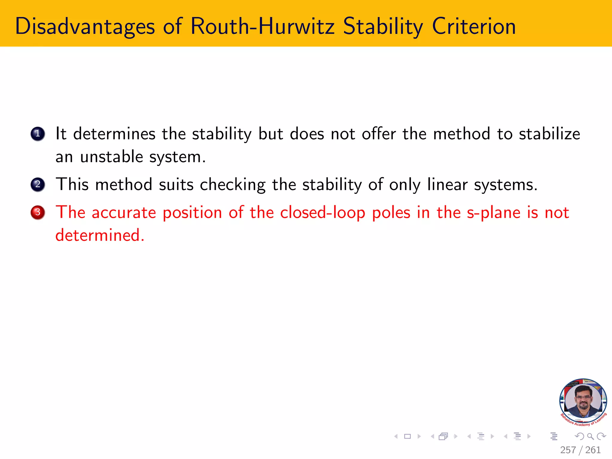 Disadvantages of Routh-Hurwitz Stability Criterion
1 It determines the stability but does not offer the method to stabilize
an unstable system.
2 This method suits checking the stability of only linear systems.
3 The accurate position of the closed-loop poles in the s-plane is not
determined.
257 / 261
 