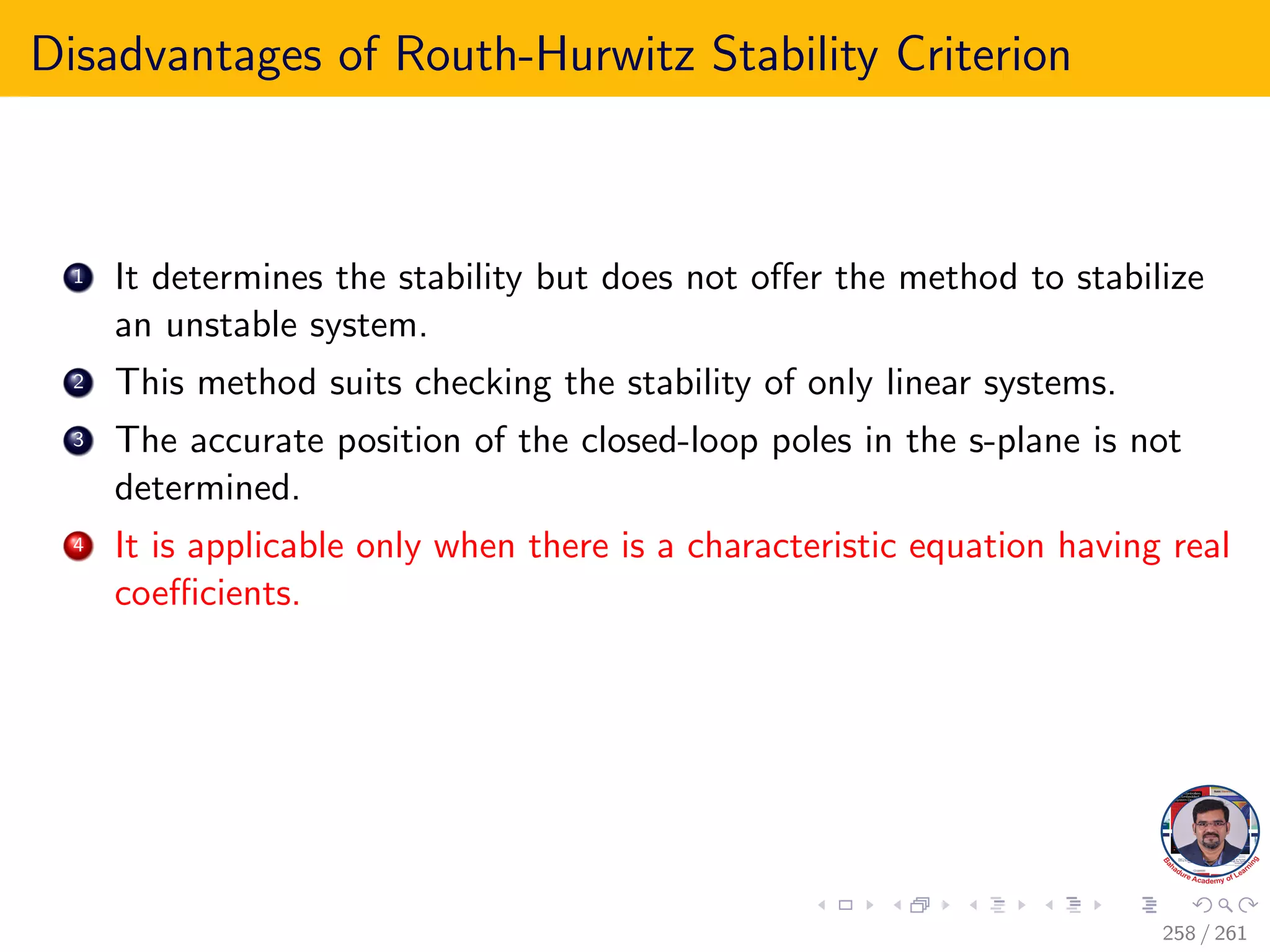 Disadvantages of Routh-Hurwitz Stability Criterion
1 It determines the stability but does not offer the method to stabilize
an unstable system.
2 This method suits checking the stability of only linear systems.
3 The accurate position of the closed-loop poles in the s-plane is not
determined.
4 It is applicable only when there is a characteristic equation having real
coefficients.
258 / 261
 