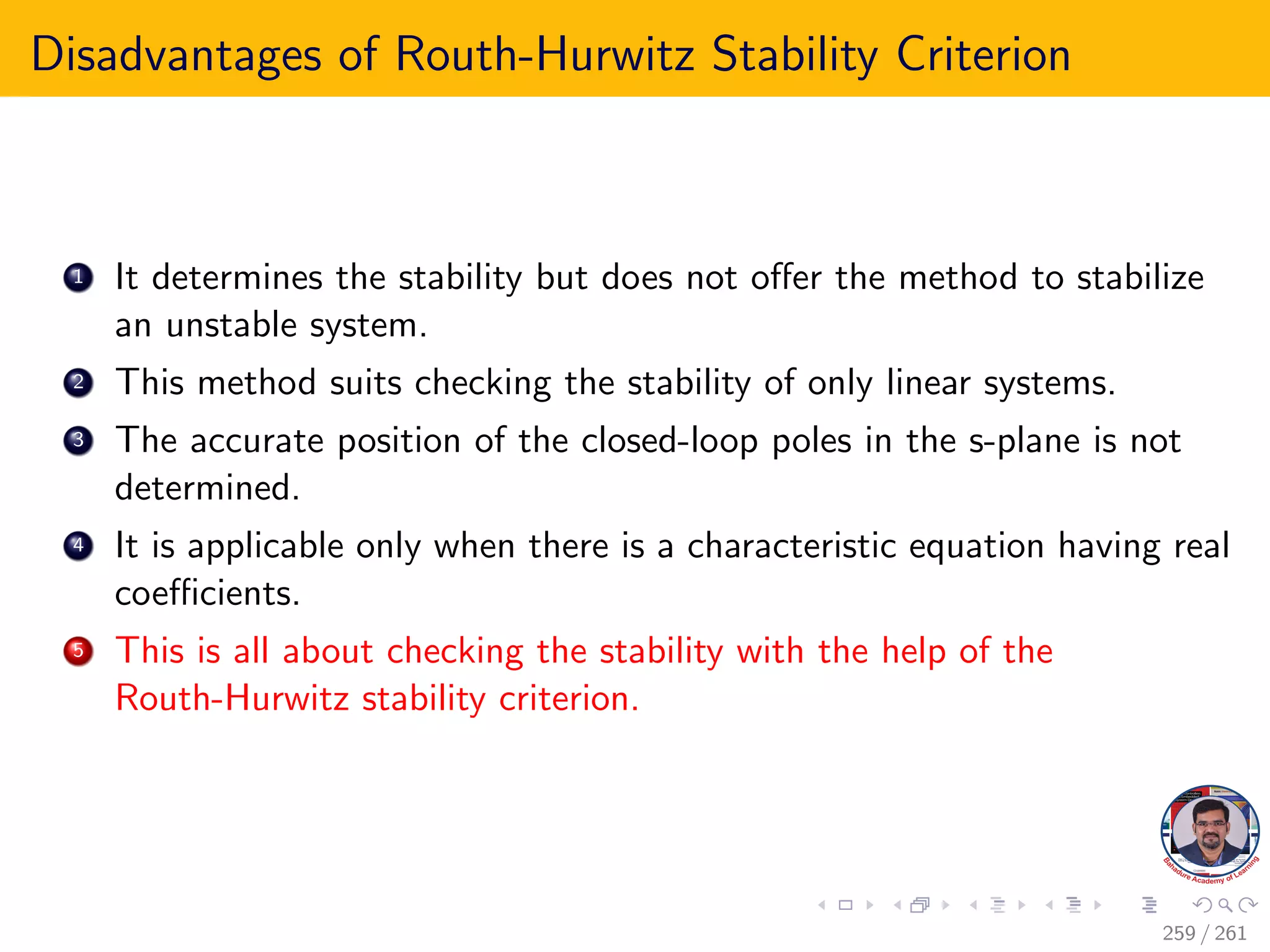 Disadvantages of Routh-Hurwitz Stability Criterion
1 It determines the stability but does not offer the method to stabilize
an unstable system.
2 This method suits checking the stability of only linear systems.
3 The accurate position of the closed-loop poles in the s-plane is not
determined.
4 It is applicable only when there is a characteristic equation having real
coefficients.
5 This is all about checking the stability with the help of the
Routh-Hurwitz stability criterion.
259 / 261
 