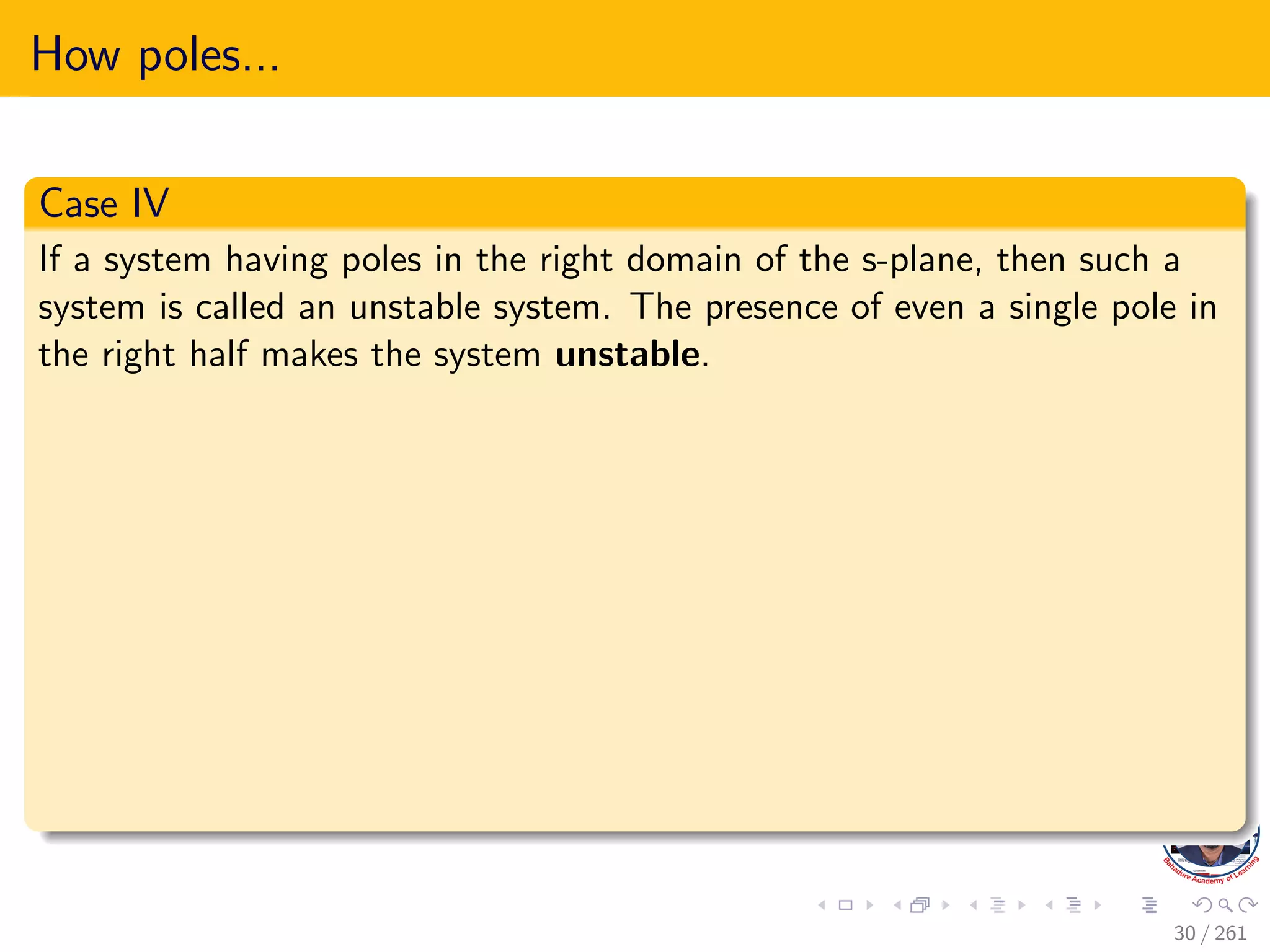 How poles...
Case IV
If a system having poles in the right domain of the s-plane, then such a
system is called an unstable system. The presence of even a single pole in
the right half makes the system unstable.
30 / 261
 