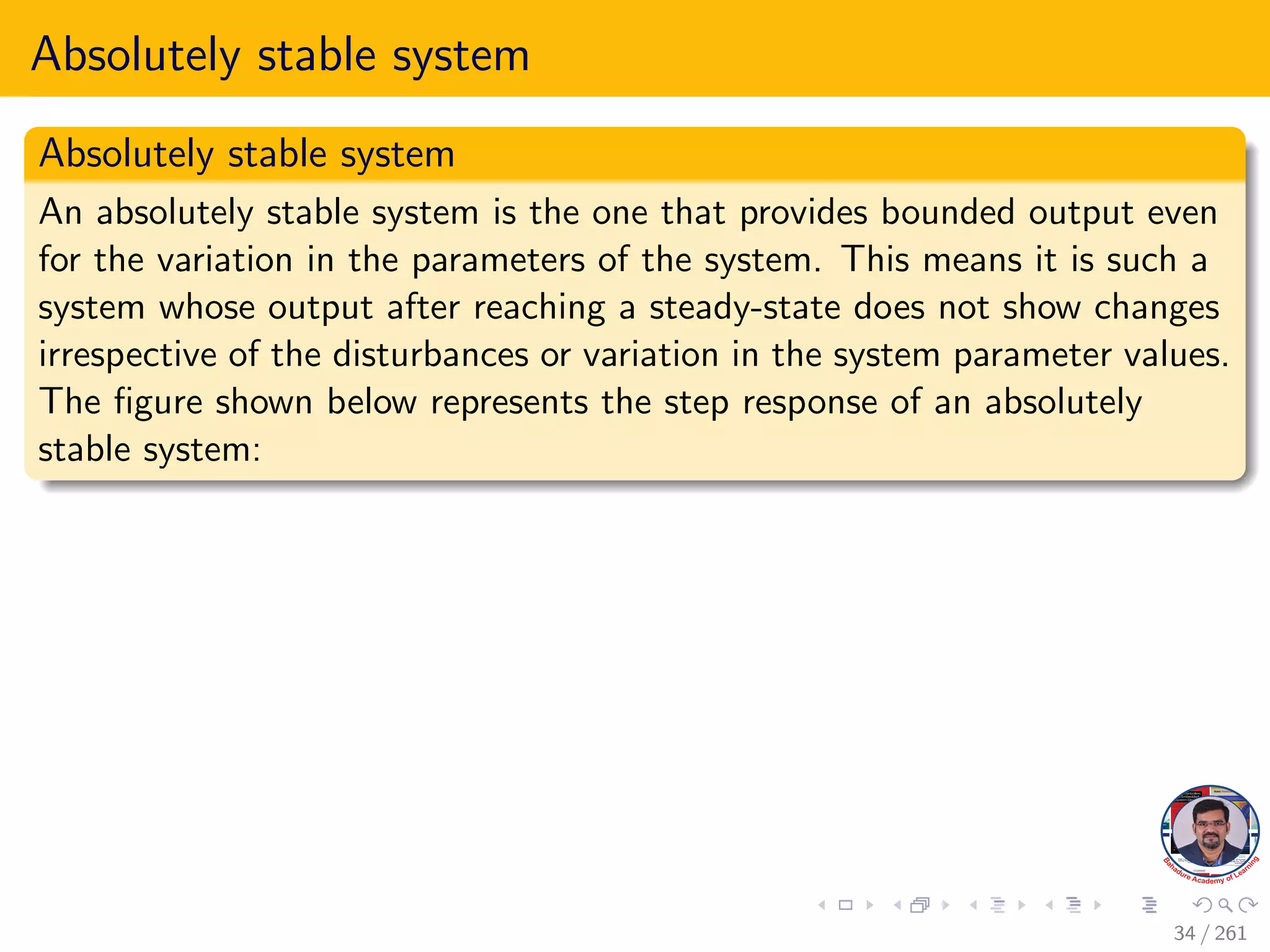 Absolutely stable system
Absolutely stable system
An absolutely stable system is the one that provides bounded output even
for the variation in the parameters of the system. This means it is such a
system whose output after reaching a steady-state does not show changes
irrespective of the disturbances or variation in the system parameter values.
The figure shown below represents the step response of an absolutely
stable system:
34 / 261
 