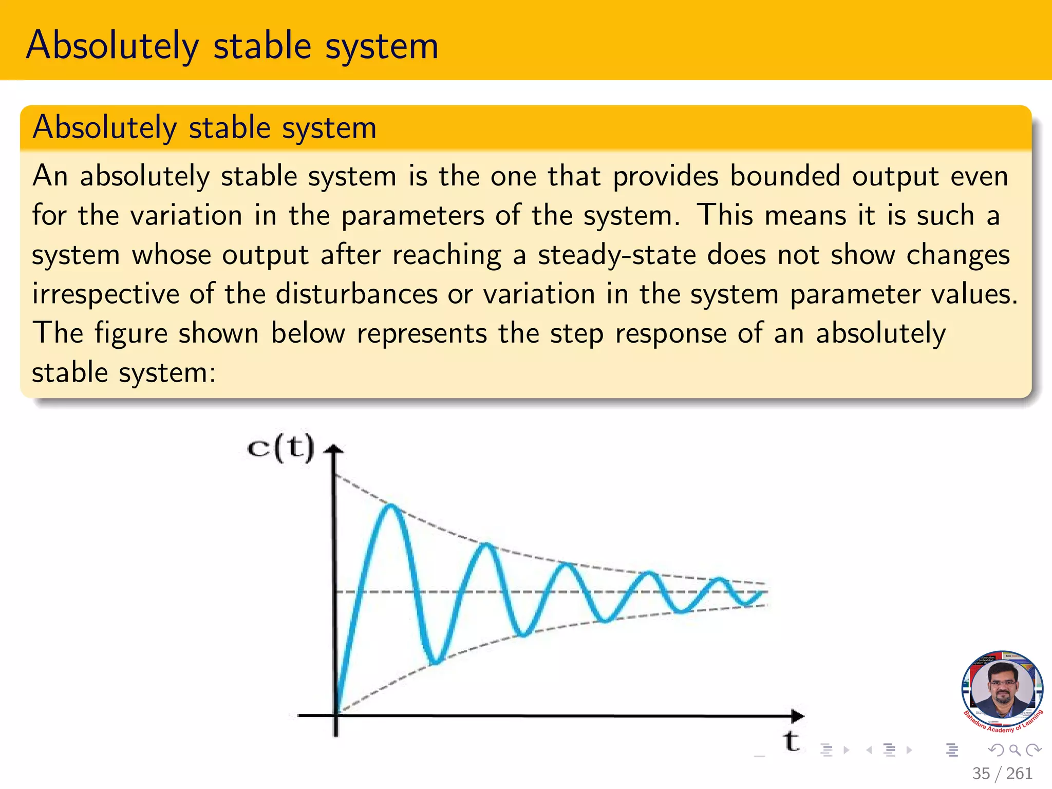 Absolutely stable system
Absolutely stable system
An absolutely stable system is the one that provides bounded output even
for the variation in the parameters of the system. This means it is such a
system whose output after reaching a steady-state does not show changes
irrespective of the disturbances or variation in the system parameter values.
The figure shown below represents the step response of an absolutely
stable system:
35 / 261
 