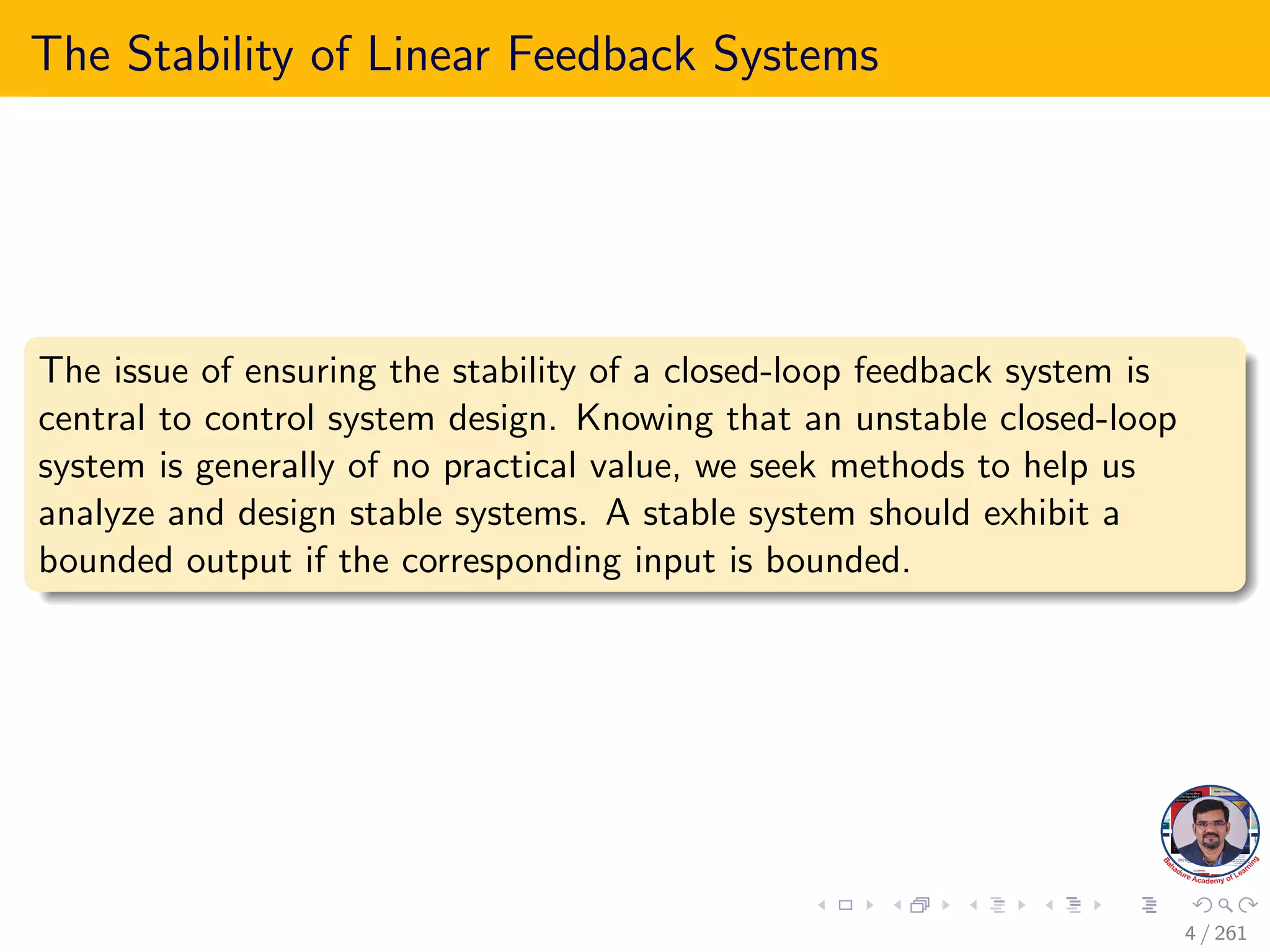 The Stability of Linear Feedback Systems
The issue of ensuring the stability of a closed-loop feedback system is
central to control system design. Knowing that an unstable closed-loop
system is generally of no practical value, we seek methods to help us
analyze and design stable systems. A stable system should exhibit a
bounded output if the corresponding input is bounded.
4 / 261
 