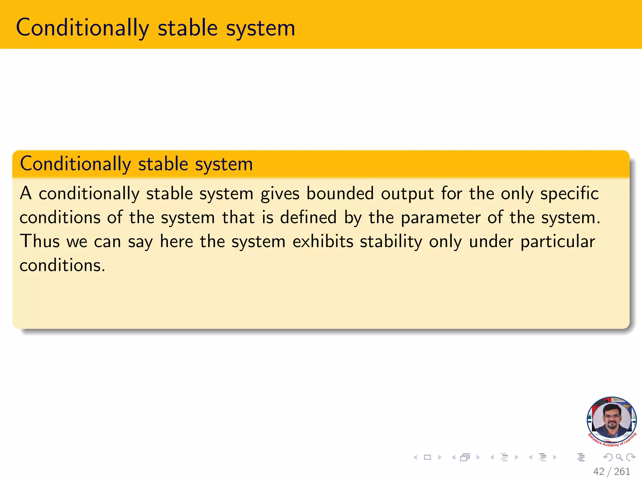 Conditionally stable system
Conditionally stable system
A conditionally stable system gives bounded output for the only specific
conditions of the system that is defined by the parameter of the system.
Thus we can say here the system exhibits stability only under particular
conditions.
42 / 261
 