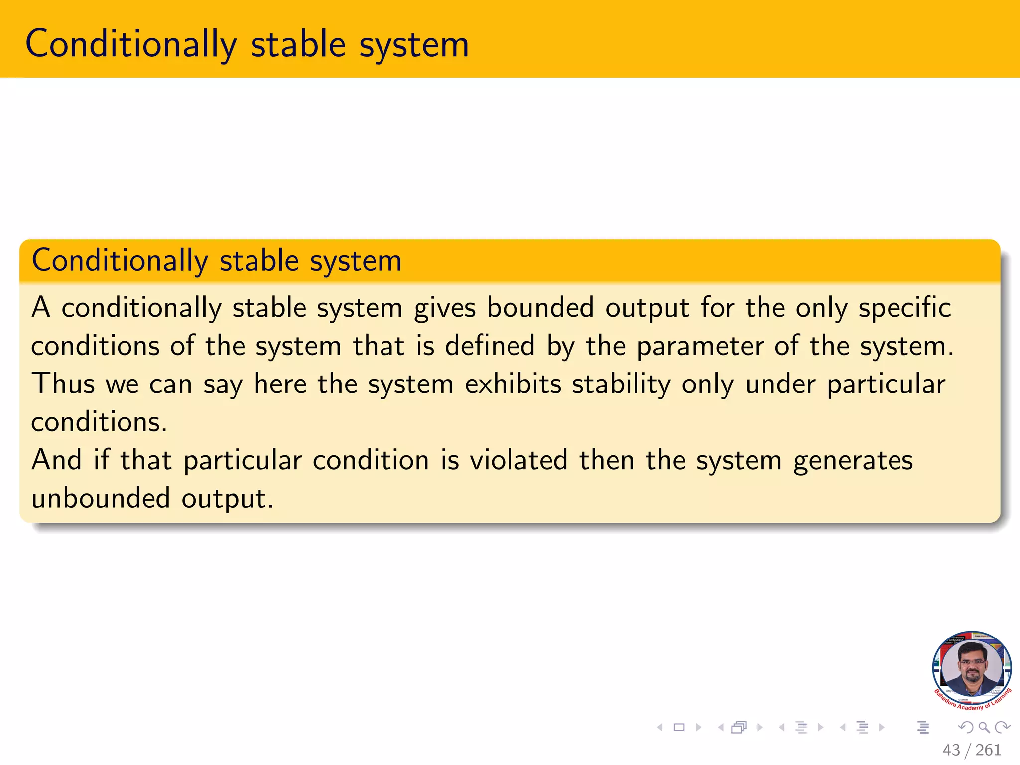 Conditionally stable system
Conditionally stable system
A conditionally stable system gives bounded output for the only specific
conditions of the system that is defined by the parameter of the system.
Thus we can say here the system exhibits stability only under particular
conditions.
And if that particular condition is violated then the system generates
unbounded output.
43 / 261
 