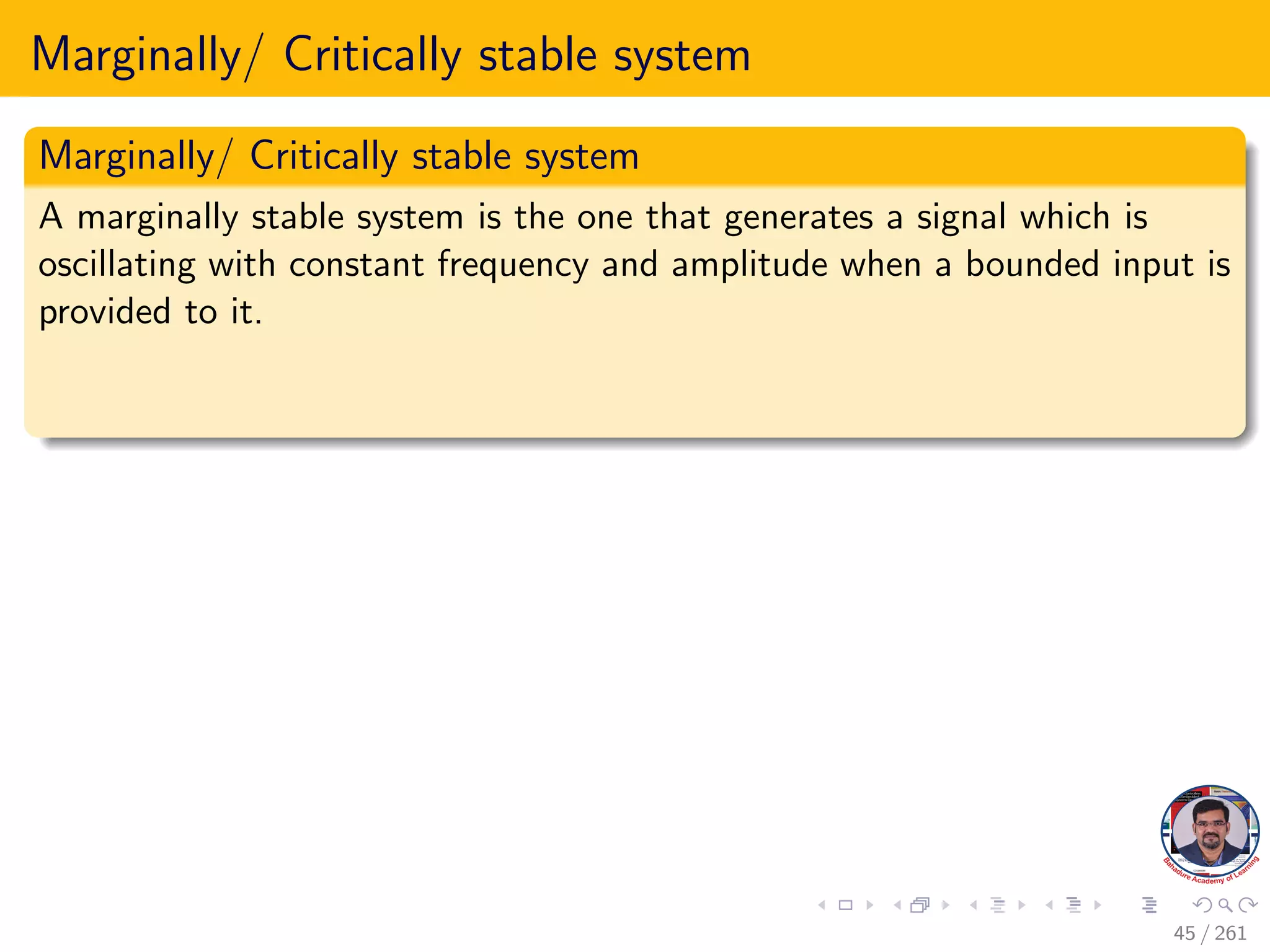 Marginally/ Critically stable system
Marginally/ Critically stable system
A marginally stable system is the one that generates a signal which is
oscillating with constant frequency and amplitude when a bounded input is
provided to it.
45 / 261
 