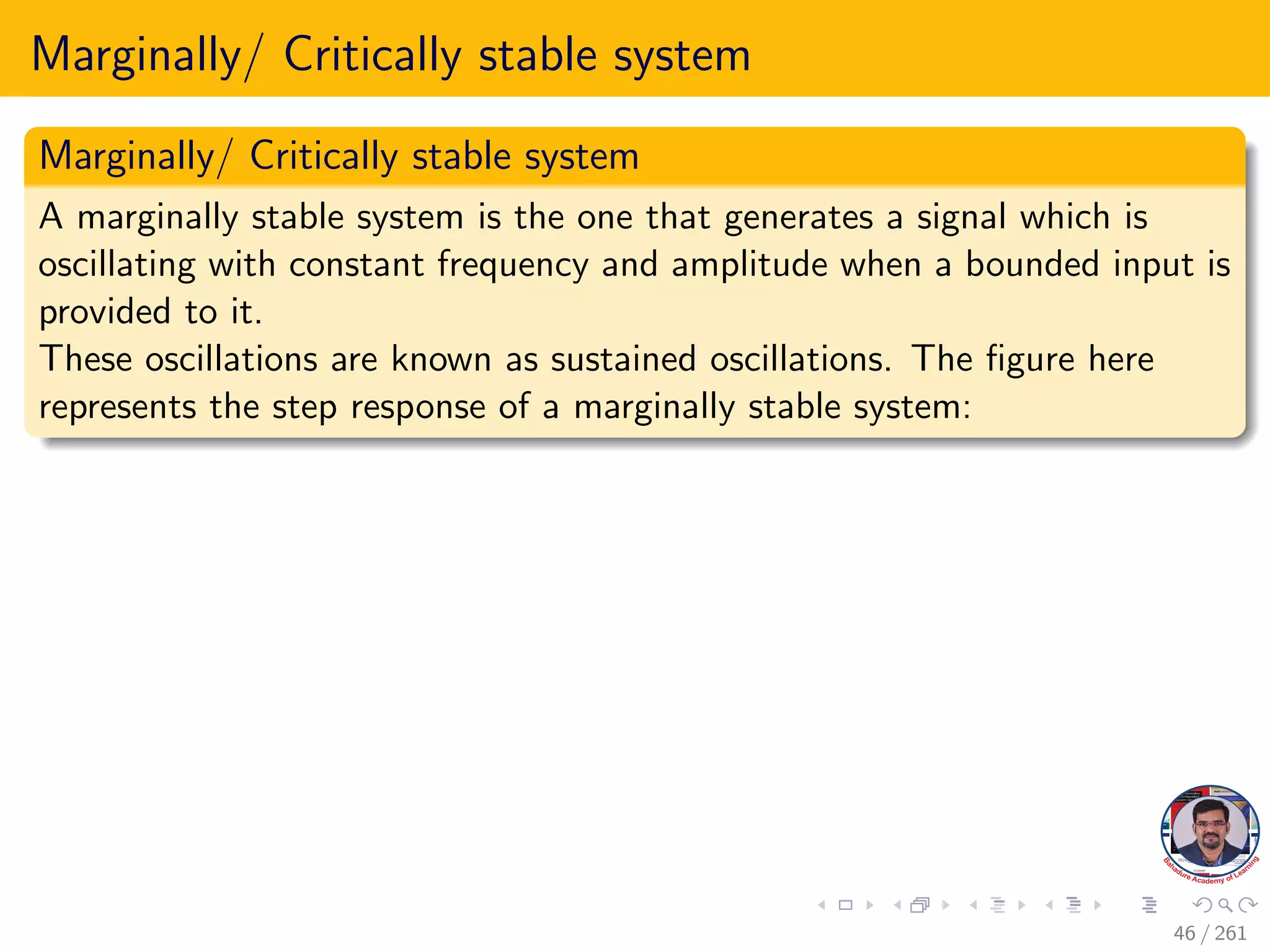 Marginally/ Critically stable system
Marginally/ Critically stable system
A marginally stable system is the one that generates a signal which is
oscillating with constant frequency and amplitude when a bounded input is
provided to it.
These oscillations are known as sustained oscillations. The figure here
represents the step response of a marginally stable system:
46 / 261
 