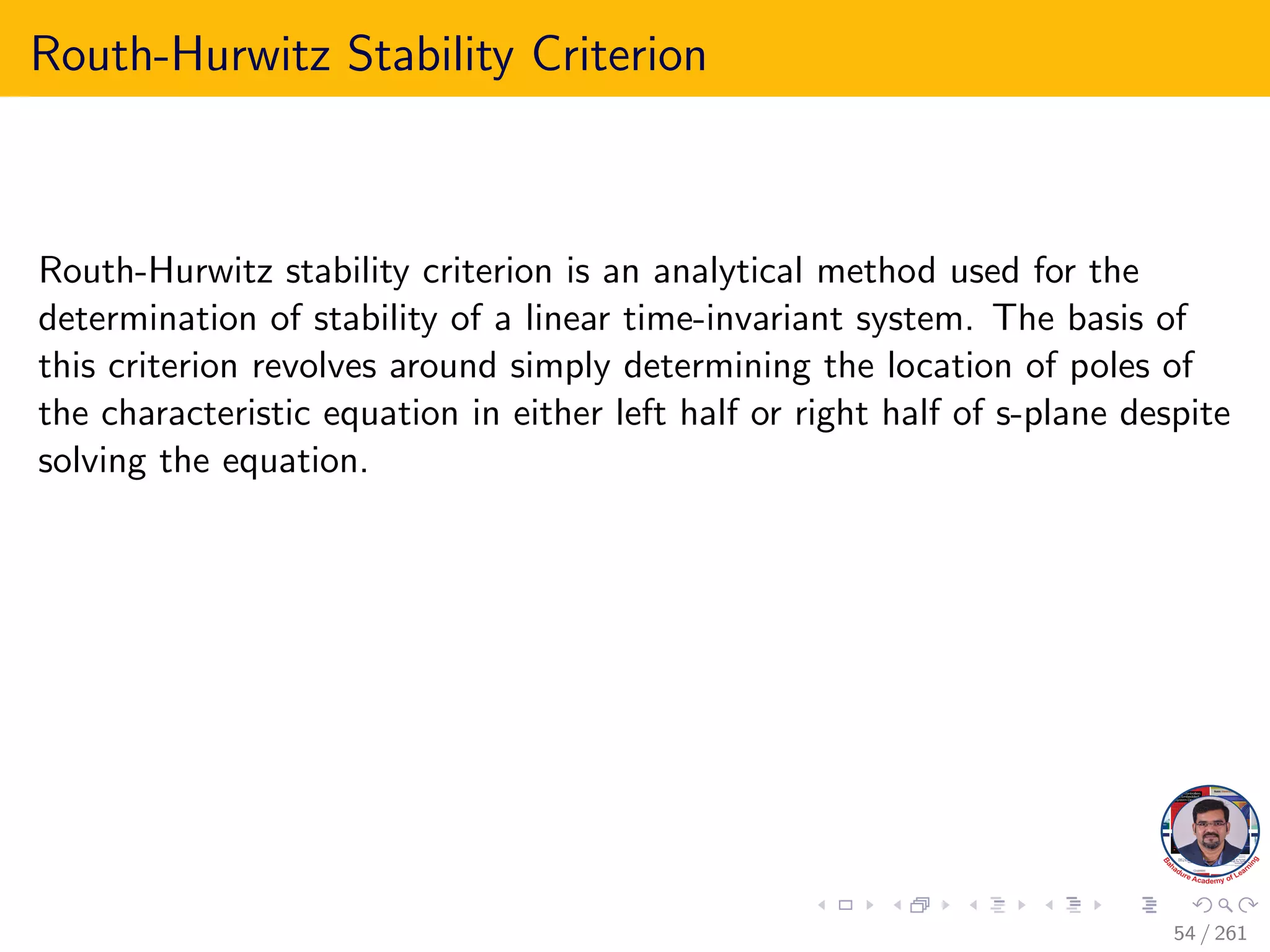 Routh-Hurwitz Stability Criterion
Routh-Hurwitz stability criterion is an analytical method used for the
determination of stability of a linear time-invariant system. The basis of
this criterion revolves around simply determining the location of poles of
the characteristic equation in either left half or right half of s-plane despite
solving the equation.
54 / 261
 