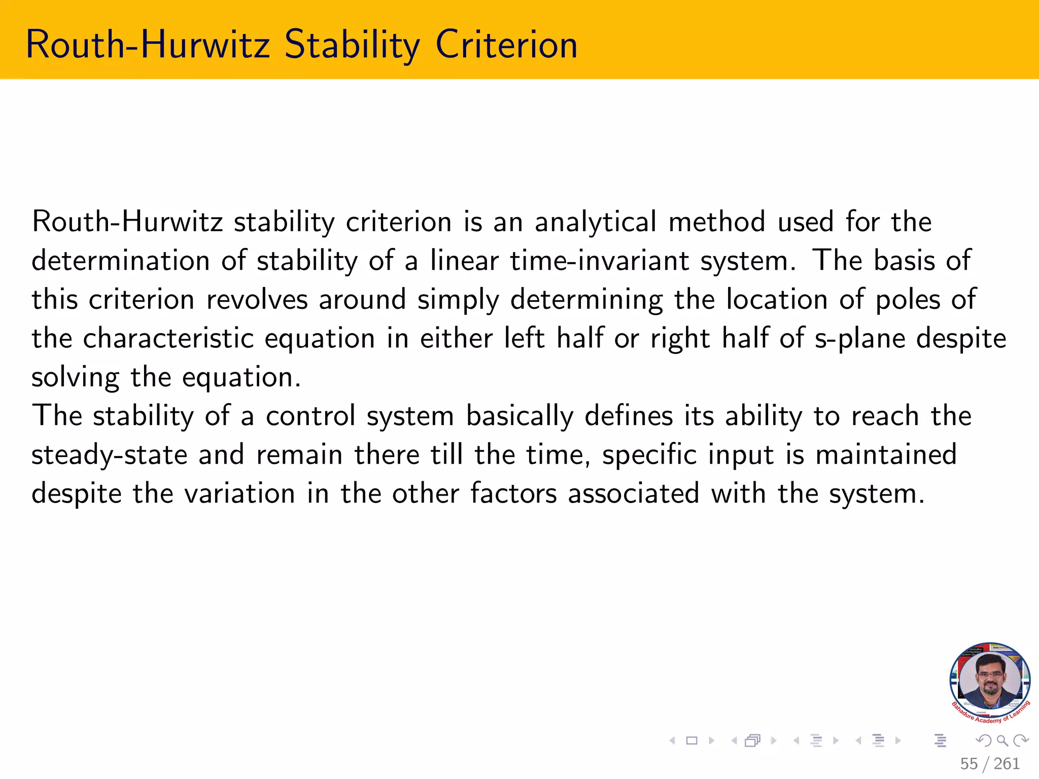Routh-Hurwitz Stability Criterion
Routh-Hurwitz stability criterion is an analytical method used for the
determination of stability of a linear time-invariant system. The basis of
this criterion revolves around simply determining the location of poles of
the characteristic equation in either left half or right half of s-plane despite
solving the equation.
The stability of a control system basically defines its ability to reach the
steady-state and remain there till the time, specific input is maintained
despite the variation in the other factors associated with the system.
55 / 261
 