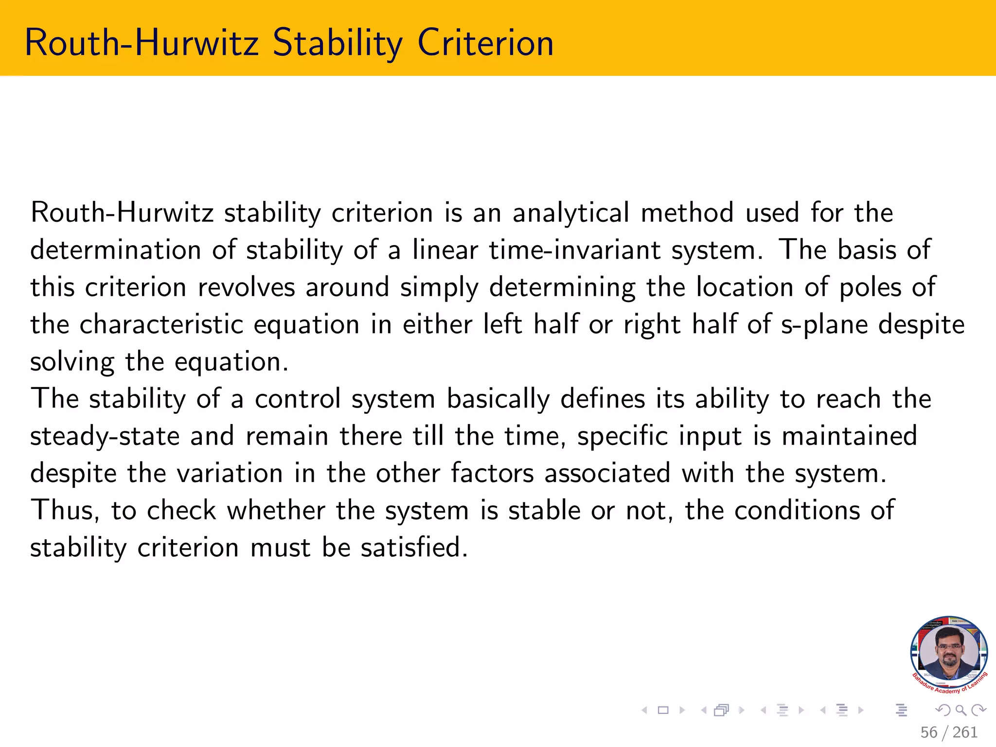 Routh-Hurwitz Stability Criterion
Routh-Hurwitz stability criterion is an analytical method used for the
determination of stability of a linear time-invariant system. The basis of
this criterion revolves around simply determining the location of poles of
the characteristic equation in either left half or right half of s-plane despite
solving the equation.
The stability of a control system basically defines its ability to reach the
steady-state and remain there till the time, specific input is maintained
despite the variation in the other factors associated with the system.
Thus, to check whether the system is stable or not, the conditions of
stability criterion must be satisfied.
56 / 261
 
