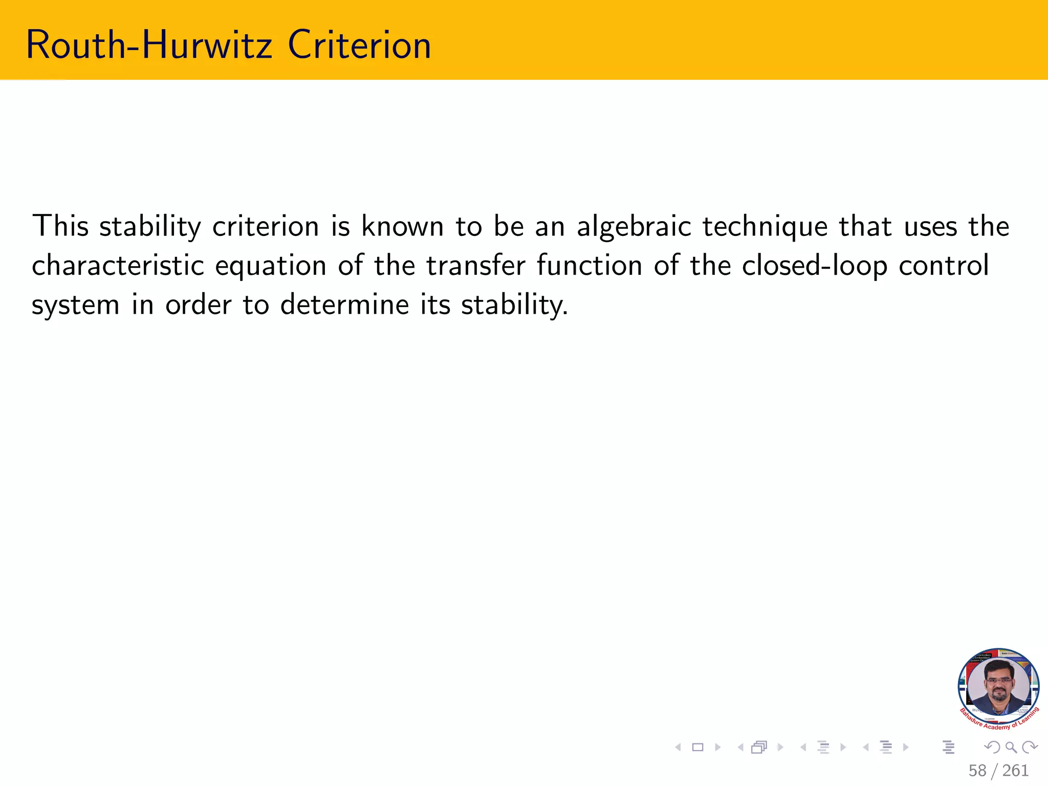 Routh-Hurwitz Criterion
This stability criterion is known to be an algebraic technique that uses the
characteristic equation of the transfer function of the closed-loop control
system in order to determine its stability.
58 / 261
 