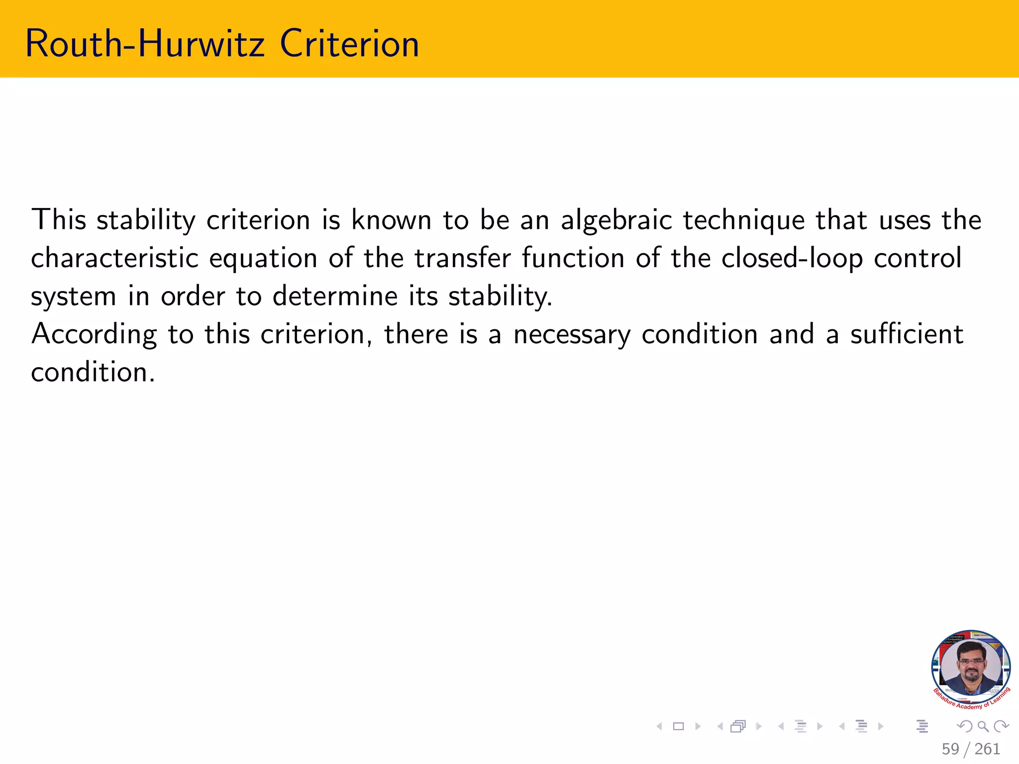 Routh-Hurwitz Criterion
This stability criterion is known to be an algebraic technique that uses the
characteristic equation of the transfer function of the closed-loop control
system in order to determine its stability.
According to this criterion, there is a necessary condition and a sufficient
condition.
59 / 261
 