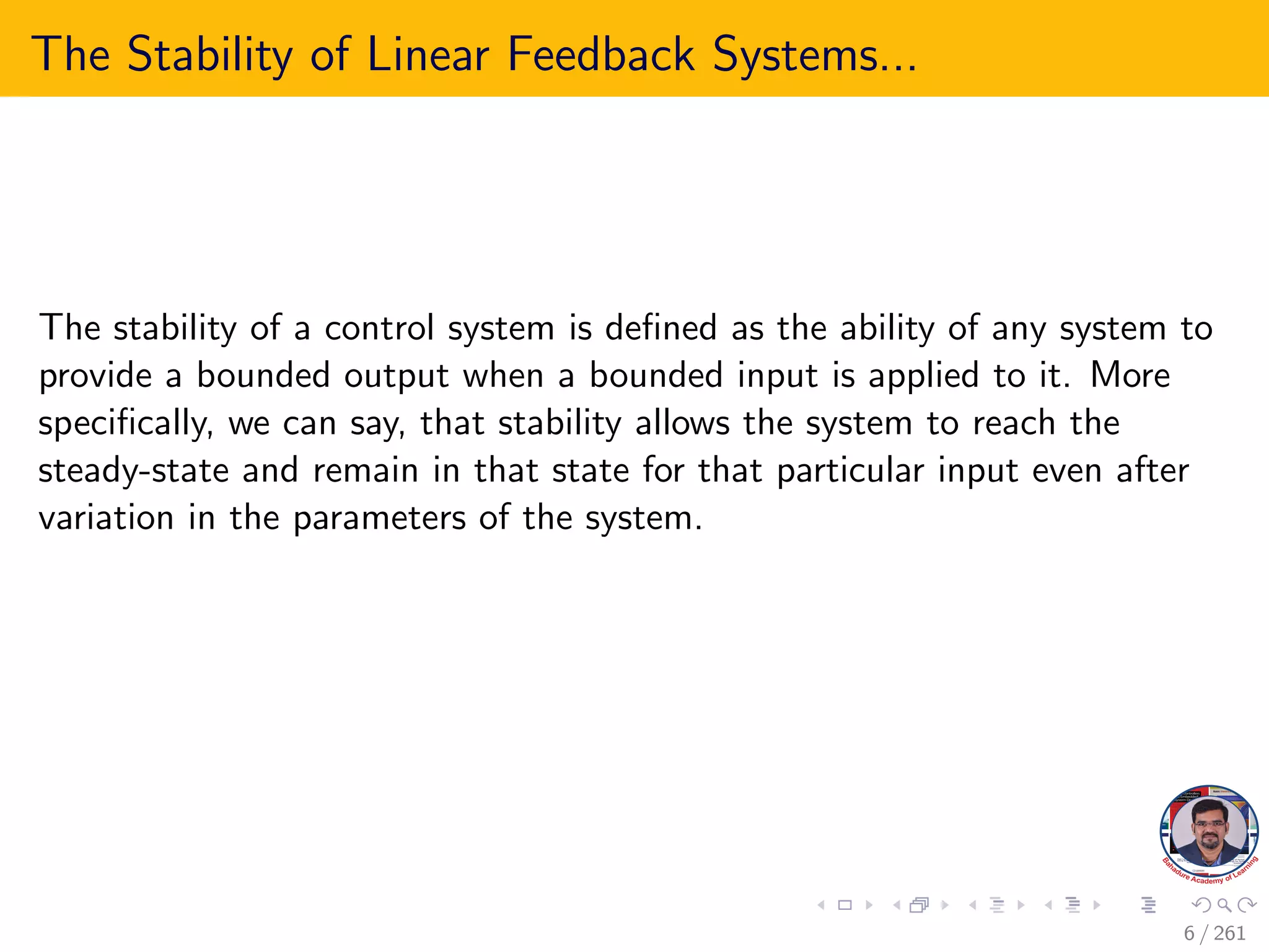 The Stability of Linear Feedback Systems...
The stability of a control system is defined as the ability of any system to
provide a bounded output when a bounded input is applied to it. More
specifically, we can say, that stability allows the system to reach the
steady-state and remain in that state for that particular input even after
variation in the parameters of the system.
6 / 261
 
