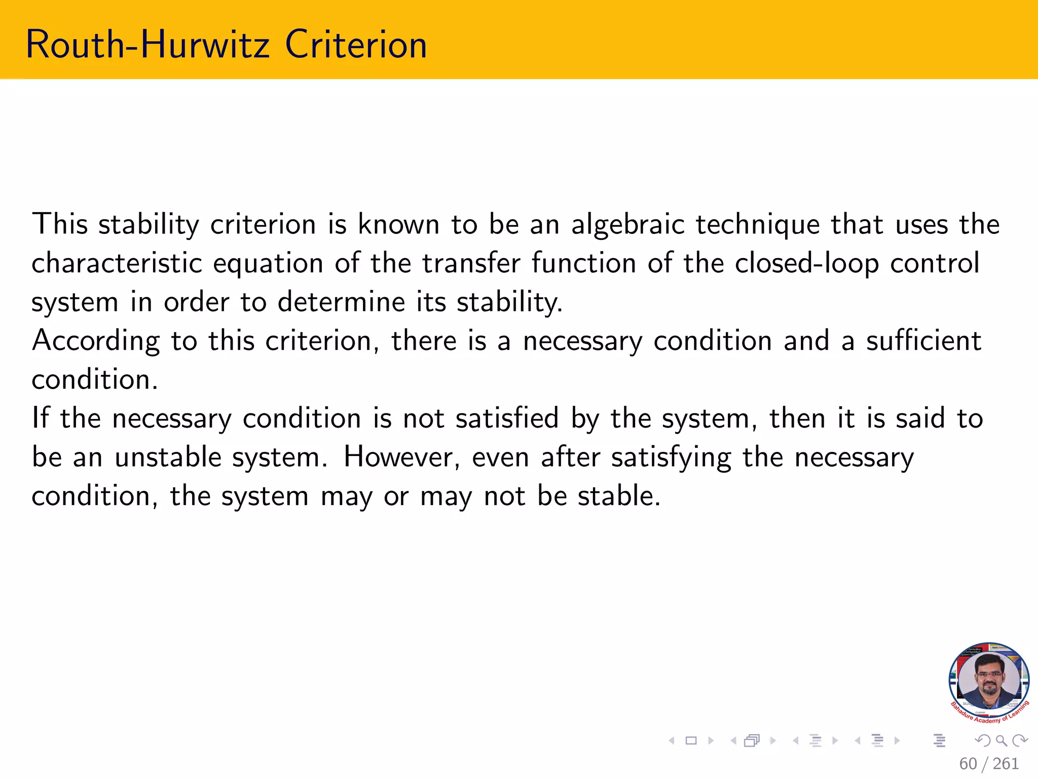 Routh-Hurwitz Criterion
This stability criterion is known to be an algebraic technique that uses the
characteristic equation of the transfer function of the closed-loop control
system in order to determine its stability.
According to this criterion, there is a necessary condition and a sufficient
condition.
If the necessary condition is not satisfied by the system, then it is said to
be an unstable system. However, even after satisfying the necessary
condition, the system may or may not be stable.
60 / 261
 
