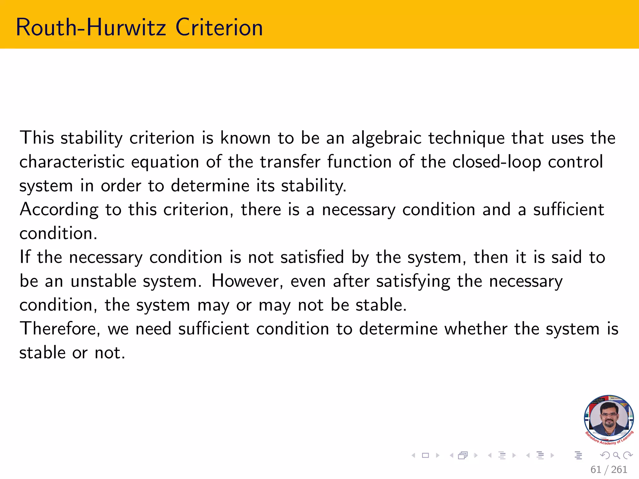 Routh-Hurwitz Criterion
This stability criterion is known to be an algebraic technique that uses the
characteristic equation of the transfer function of the closed-loop control
system in order to determine its stability.
According to this criterion, there is a necessary condition and a sufficient
condition.
If the necessary condition is not satisfied by the system, then it is said to
be an unstable system. However, even after satisfying the necessary
condition, the system may or may not be stable.
Therefore, we need sufficient condition to determine whether the system is
stable or not.
61 / 261
 