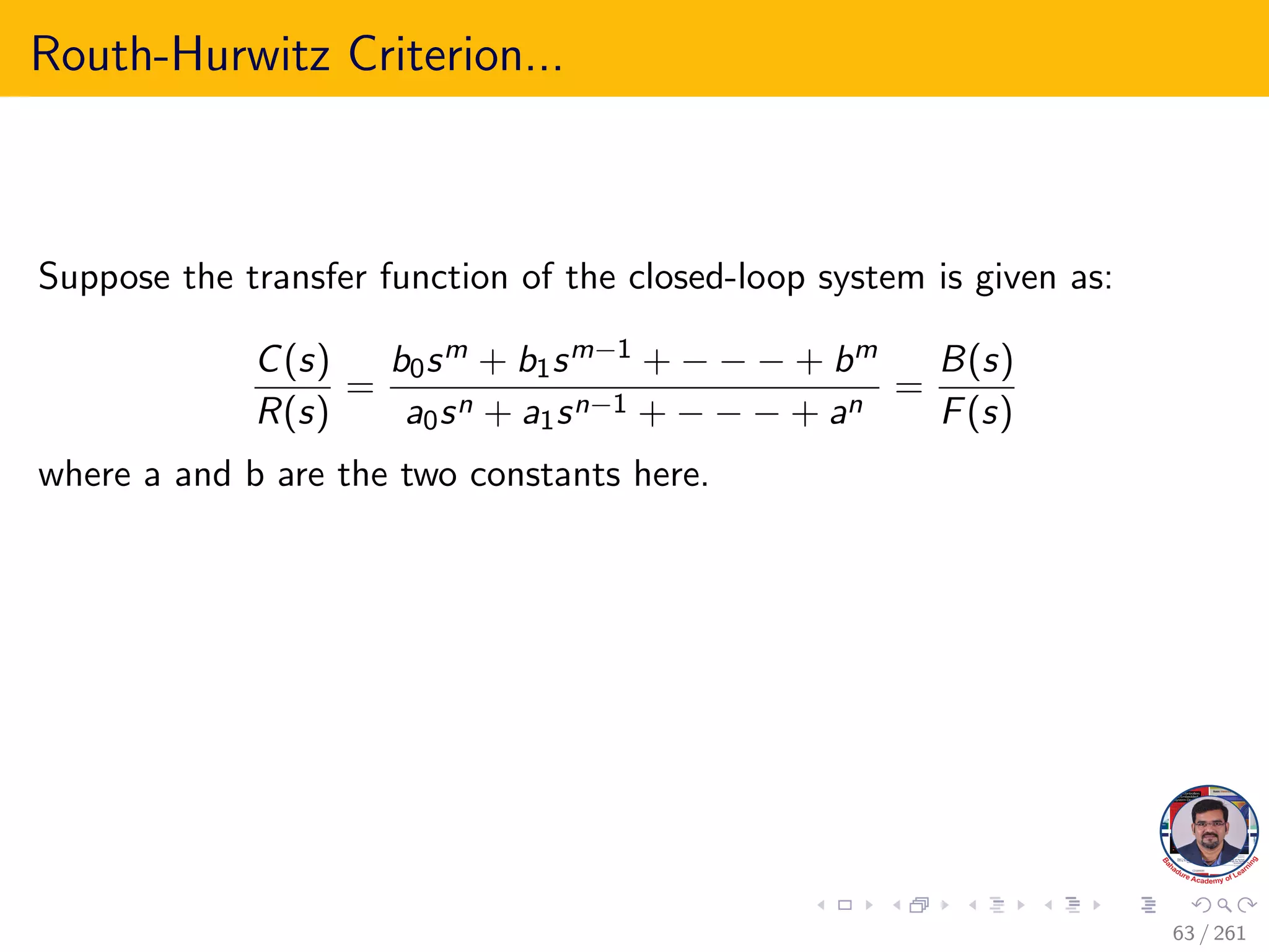 Routh-Hurwitz Criterion...
Suppose the transfer function of the closed-loop system is given as:
C(s)
R(s)
=
b0sm + b1sm−1 + − − − + bm
a0sn + a1sn−1 + − − − + an
=
B(s)
F(s)
where a and b are the two constants here.
63 / 261
 