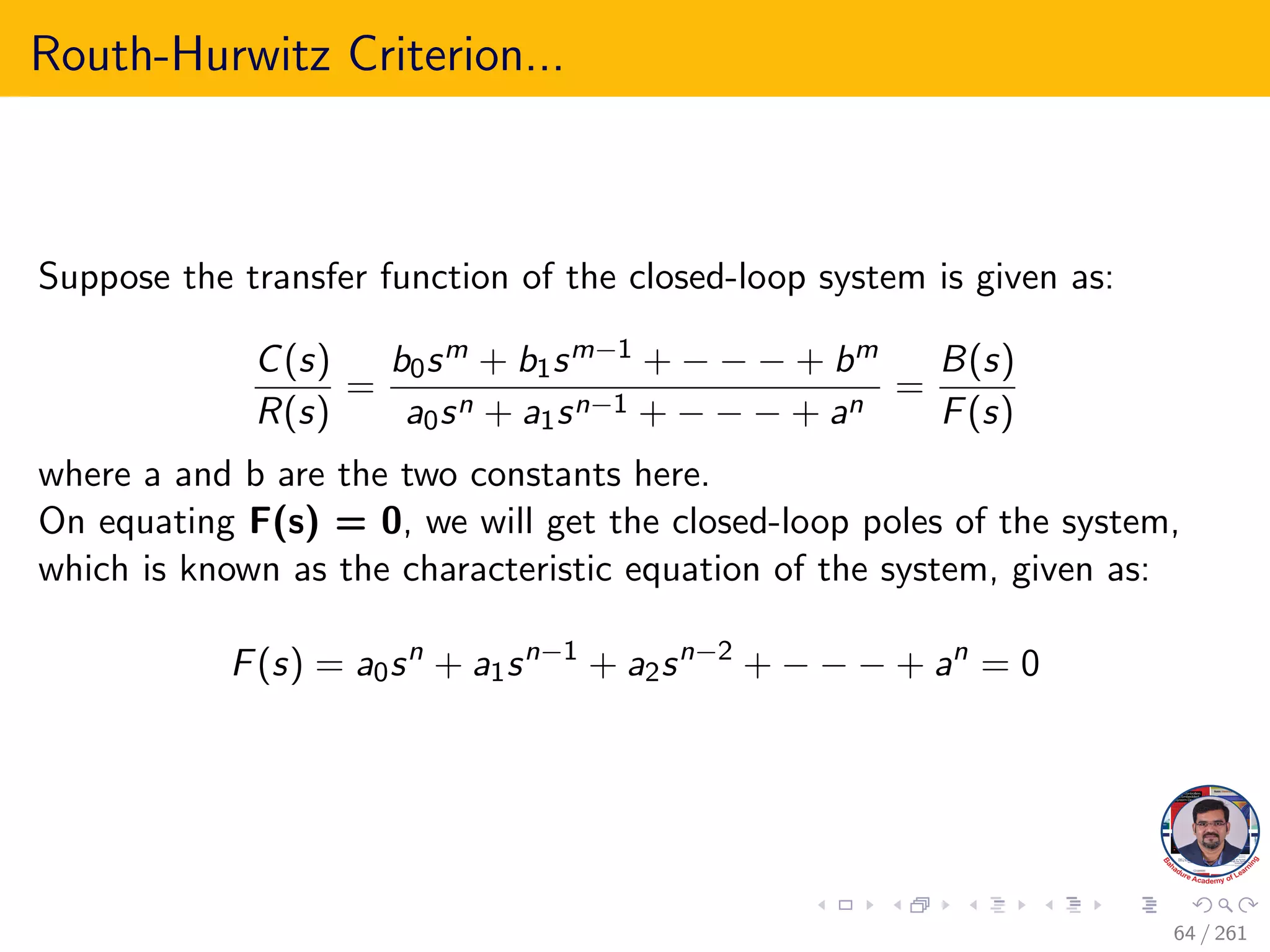 Routh-Hurwitz Criterion...
Suppose the transfer function of the closed-loop system is given as:
C(s)
R(s)
=
b0sm + b1sm−1 + − − − + bm
a0sn + a1sn−1 + − − − + an
=
B(s)
F(s)
where a and b are the two constants here.
On equating F(s) = 0, we will get the closed-loop poles of the system,
which is known as the characteristic equation of the system, given as:
F(s) = a0sn
+ a1sn−1
+ a2sn−2
+ − − − + an
= 0
64 / 261
 