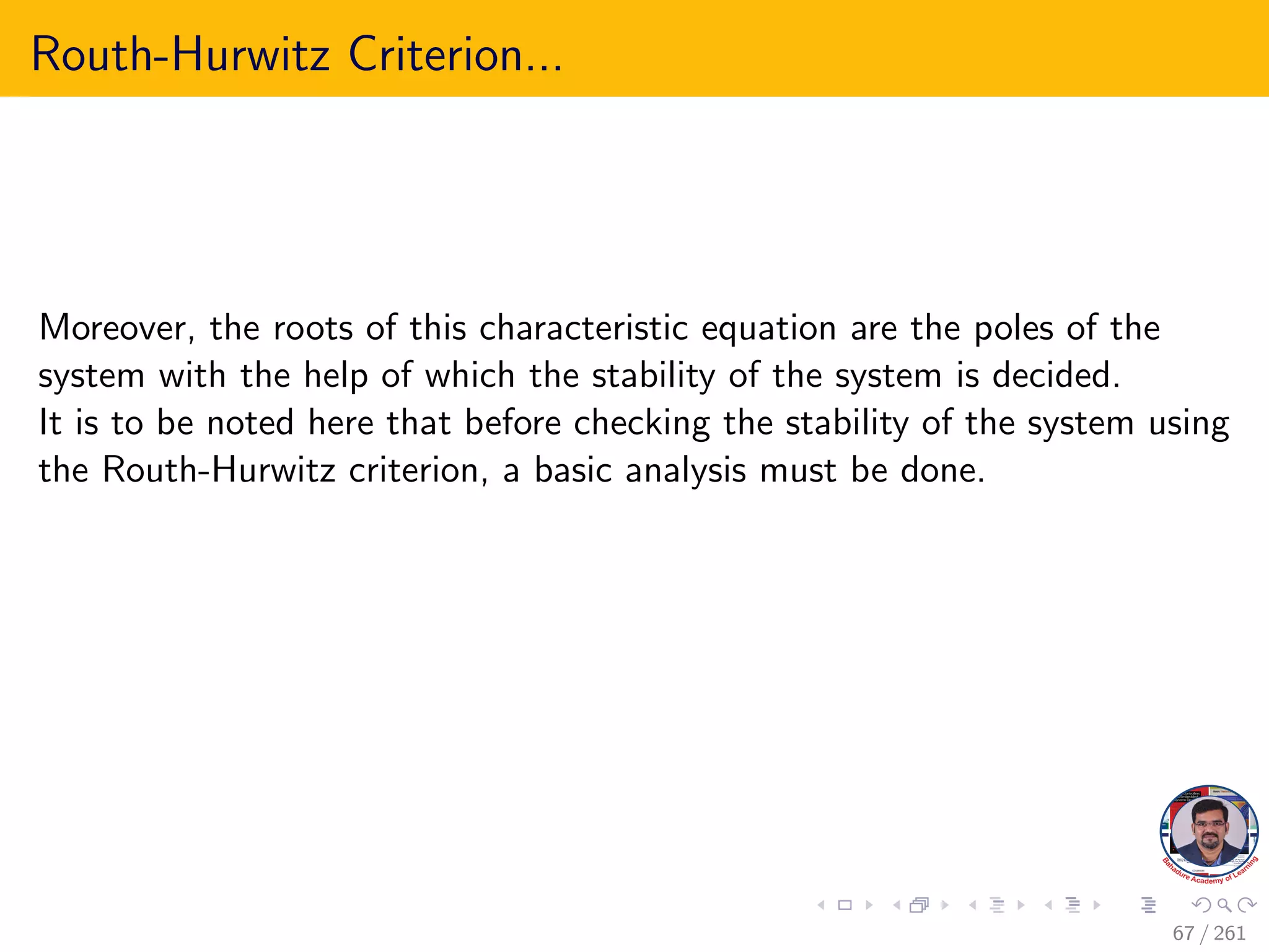 Routh-Hurwitz Criterion...
Moreover, the roots of this characteristic equation are the poles of the
system with the help of which the stability of the system is decided.
It is to be noted here that before checking the stability of the system using
the Routh-Hurwitz criterion, a basic analysis must be done.
67 / 261
 