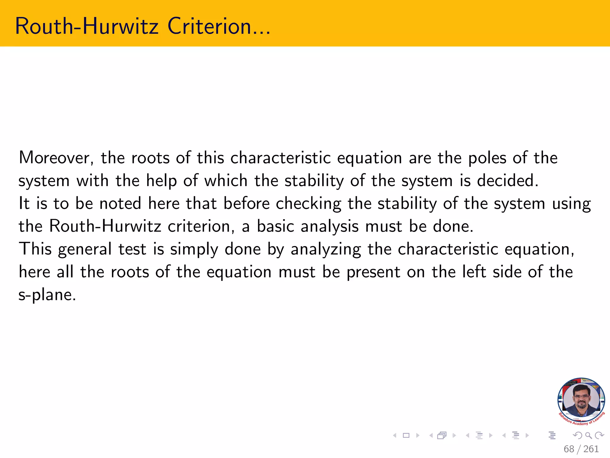 Routh-Hurwitz Criterion...
Moreover, the roots of this characteristic equation are the poles of the
system with the help of which the stability of the system is decided.
It is to be noted here that before checking the stability of the system using
the Routh-Hurwitz criterion, a basic analysis must be done.
This general test is simply done by analyzing the characteristic equation,
here all the roots of the equation must be present on the left side of the
s-plane.
68 / 261
 