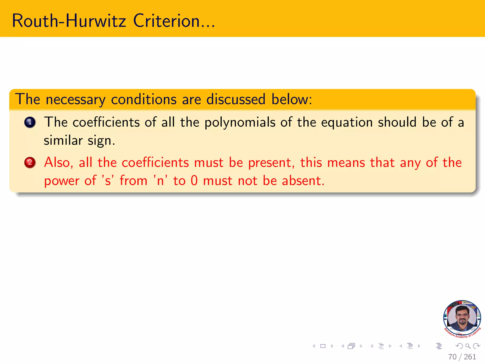 Routh-Hurwitz Criterion...
The necessary conditions are discussed below:
1 The coefficients of all the polynomials of the equation should be of a
similar sign.
2 Also, all the coefficients must be present, this means that any of the
power of ’s’ from ’n’ to 0 must not be absent.
70 / 261
 