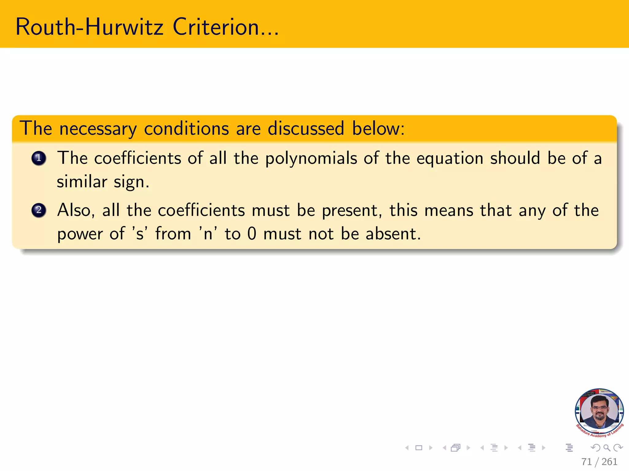 Routh-Hurwitz Criterion...
The necessary conditions are discussed below:
1 The coefficients of all the polynomials of the equation should be of a
similar sign.
2 Also, all the coefficients must be present, this means that any of the
power of ’s’ from ’n’ to 0 must not be absent.
71 / 261
 