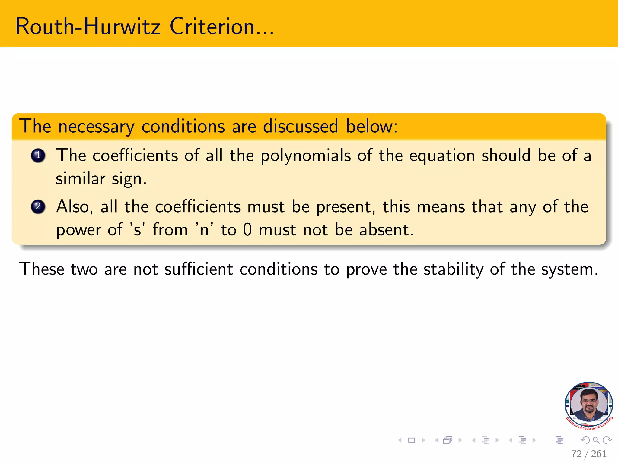 Routh-Hurwitz Criterion...
The necessary conditions are discussed below:
1 The coefficients of all the polynomials of the equation should be of a
similar sign.
2 Also, all the coefficients must be present, this means that any of the
power of ’s’ from ’n’ to 0 must not be absent.
These two are not sufficient conditions to prove the stability of the system.
72 / 261
 
