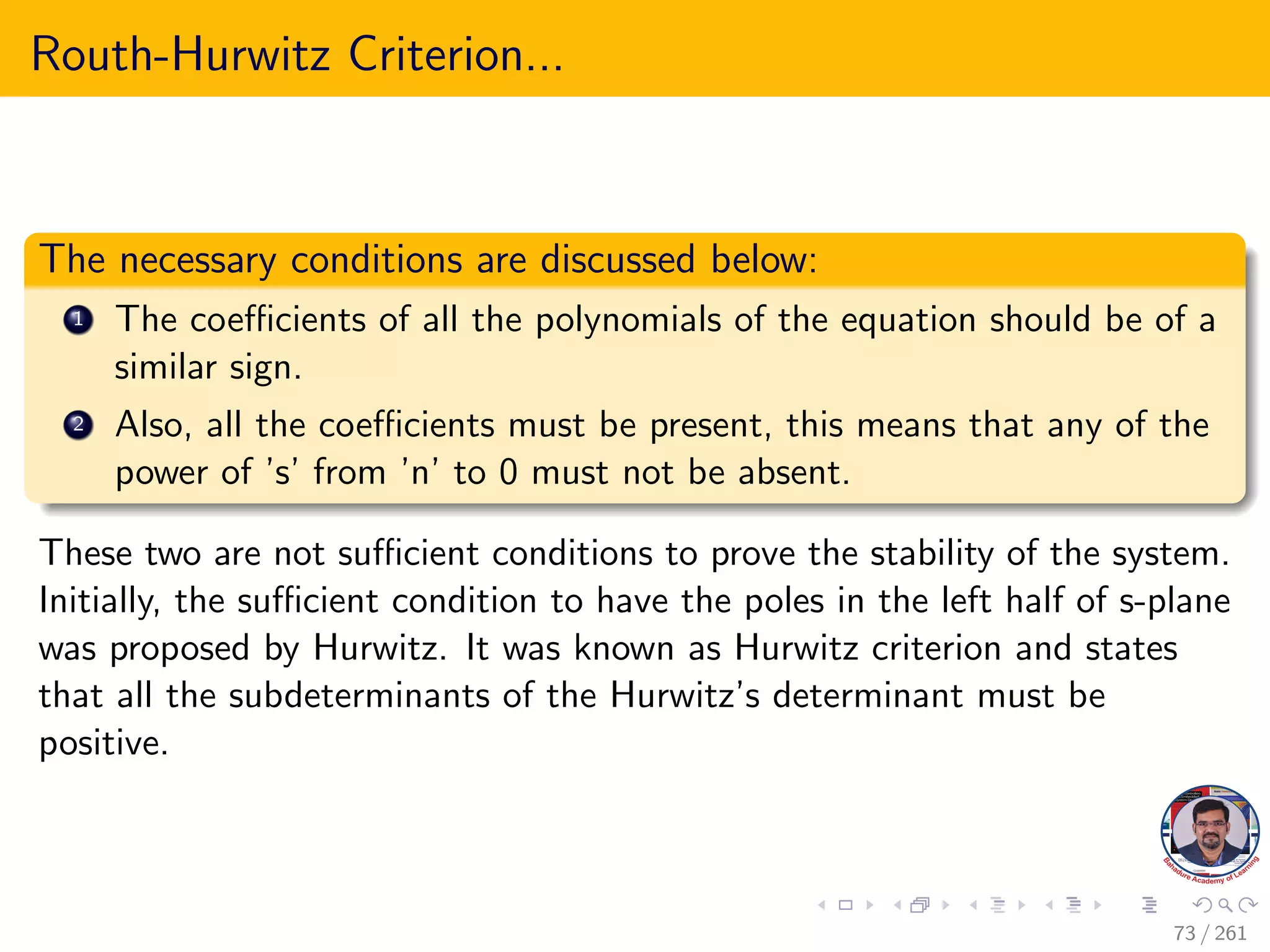 Routh-Hurwitz Criterion...
The necessary conditions are discussed below:
1 The coefficients of all the polynomials of the equation should be of a
similar sign.
2 Also, all the coefficients must be present, this means that any of the
power of ’s’ from ’n’ to 0 must not be absent.
These two are not sufficient conditions to prove the stability of the system.
Initially, the sufficient condition to have the poles in the left half of s-plane
was proposed by Hurwitz. It was known as Hurwitz criterion and states
that all the subdeterminants of the Hurwitz’s determinant must be
positive.
73 / 261
 