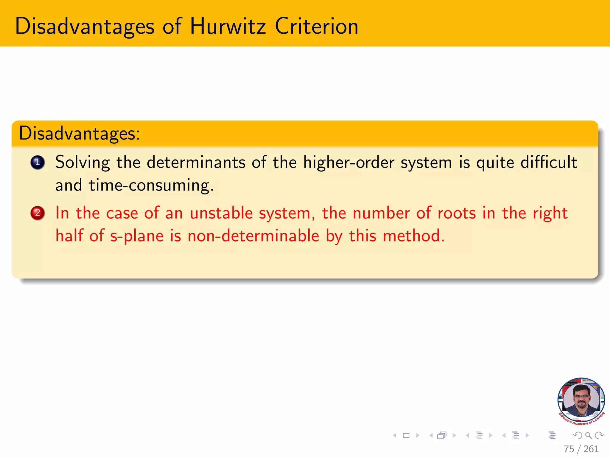 Disadvantages of Hurwitz Criterion
Disadvantages:
1 Solving the determinants of the higher-order system is quite difficult
and time-consuming.
2 In the case of an unstable system, the number of roots in the right
half of s-plane is non-determinable by this method.
75 / 261
 