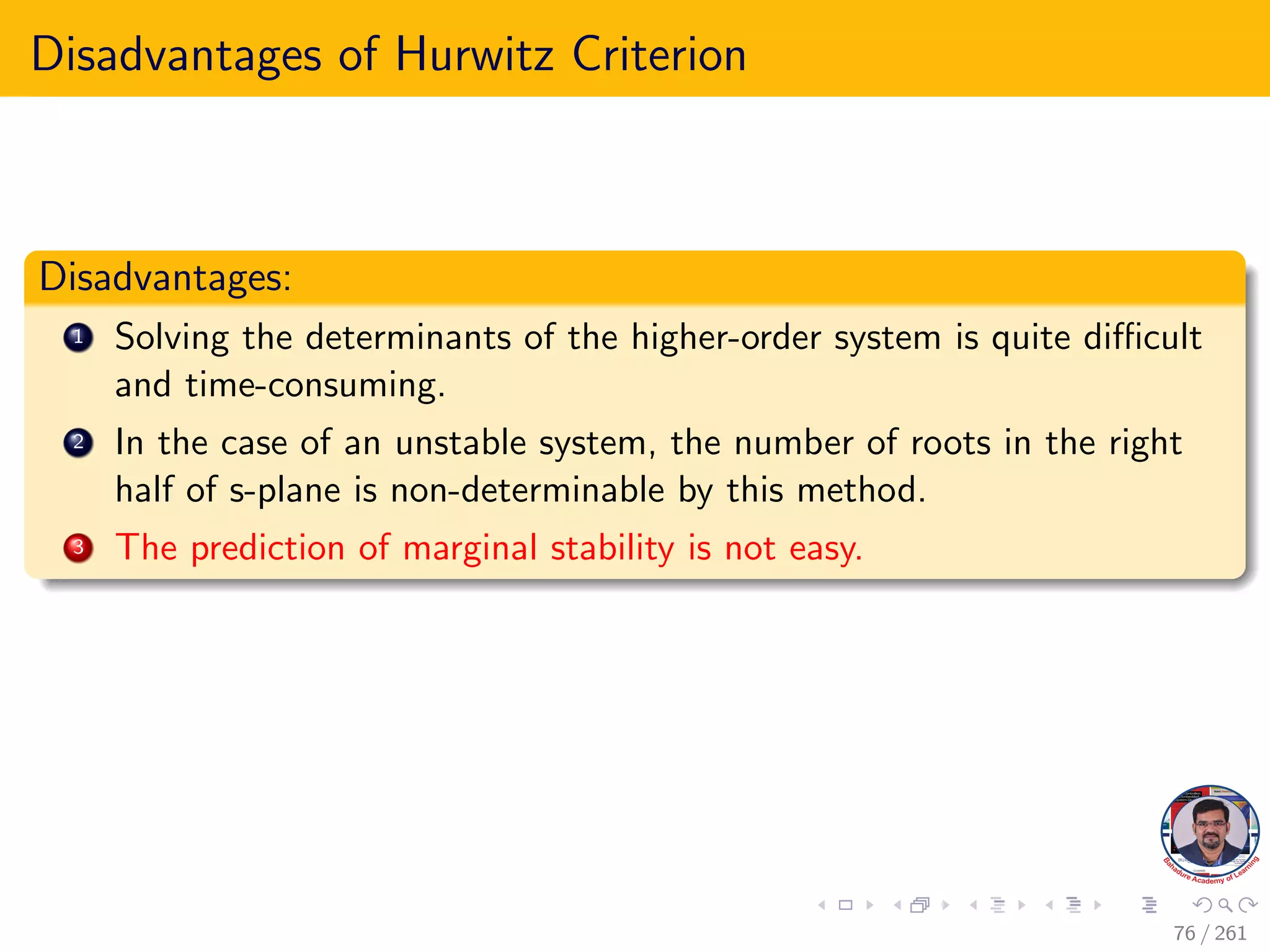Disadvantages of Hurwitz Criterion
Disadvantages:
1 Solving the determinants of the higher-order system is quite difficult
and time-consuming.
2 In the case of an unstable system, the number of roots in the right
half of s-plane is non-determinable by this method.
3 The prediction of marginal stability is not easy.
76 / 261
 