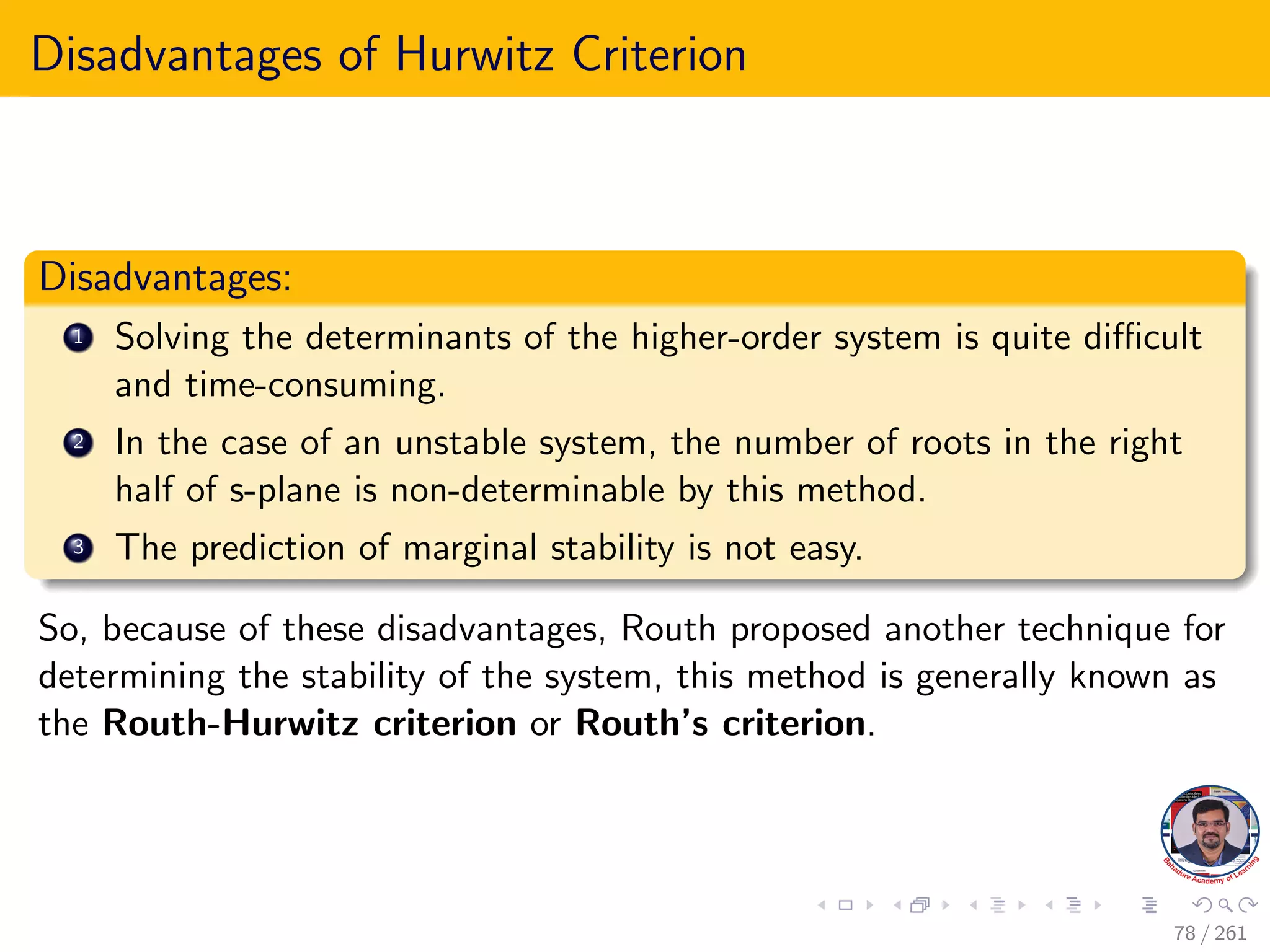 Disadvantages of Hurwitz Criterion
Disadvantages:
1 Solving the determinants of the higher-order system is quite difficult
and time-consuming.
2 In the case of an unstable system, the number of roots in the right
half of s-plane is non-determinable by this method.
3 The prediction of marginal stability is not easy.
So, because of these disadvantages, Routh proposed another technique for
determining the stability of the system, this method is generally known as
the Routh-Hurwitz criterion or Routh’s criterion.
78 / 261
 