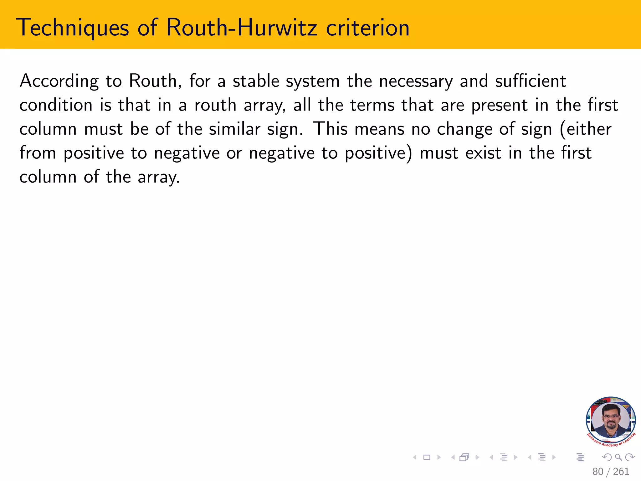 Techniques of Routh-Hurwitz criterion
According to Routh, for a stable system the necessary and sufficient
condition is that in a routh array, all the terms that are present in the first
column must be of the similar sign. This means no change of sign (either
from positive to negative or negative to positive) must exist in the first
column of the array.
80 / 261
 