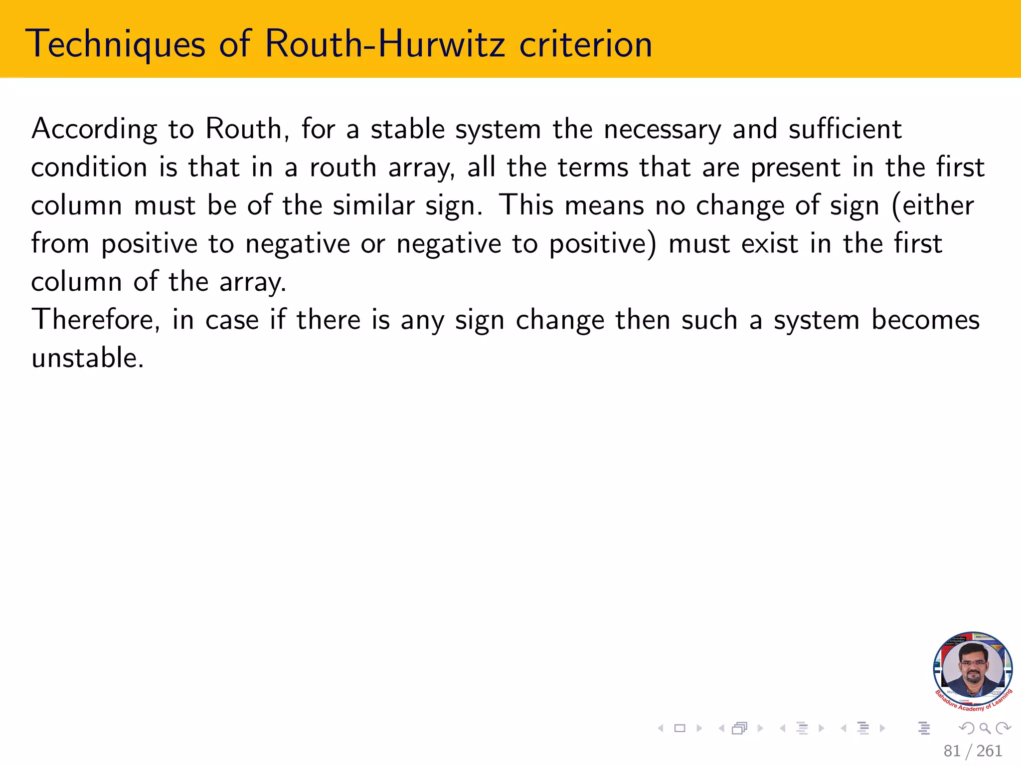 Techniques of Routh-Hurwitz criterion
According to Routh, for a stable system the necessary and sufficient
condition is that in a routh array, all the terms that are present in the first
column must be of the similar sign. This means no change of sign (either
from positive to negative or negative to positive) must exist in the first
column of the array.
Therefore, in case if there is any sign change then such a system becomes
unstable.
81 / 261
 