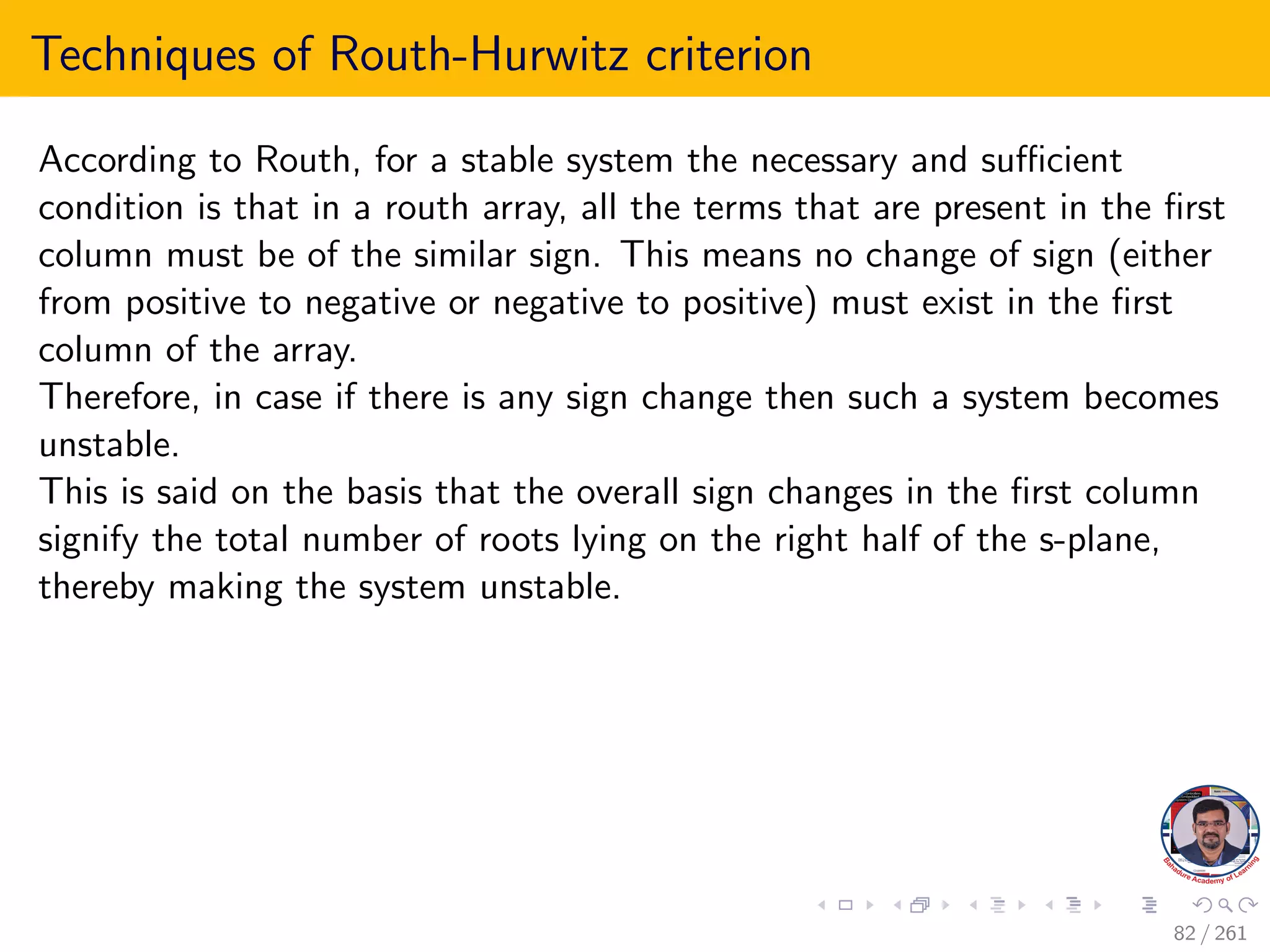 Techniques of Routh-Hurwitz criterion
According to Routh, for a stable system the necessary and sufficient
condition is that in a routh array, all the terms that are present in the first
column must be of the similar sign. This means no change of sign (either
from positive to negative or negative to positive) must exist in the first
column of the array.
Therefore, in case if there is any sign change then such a system becomes
unstable.
This is said on the basis that the overall sign changes in the first column
signify the total number of roots lying on the right half of the s-plane,
thereby making the system unstable.
82 / 261
 