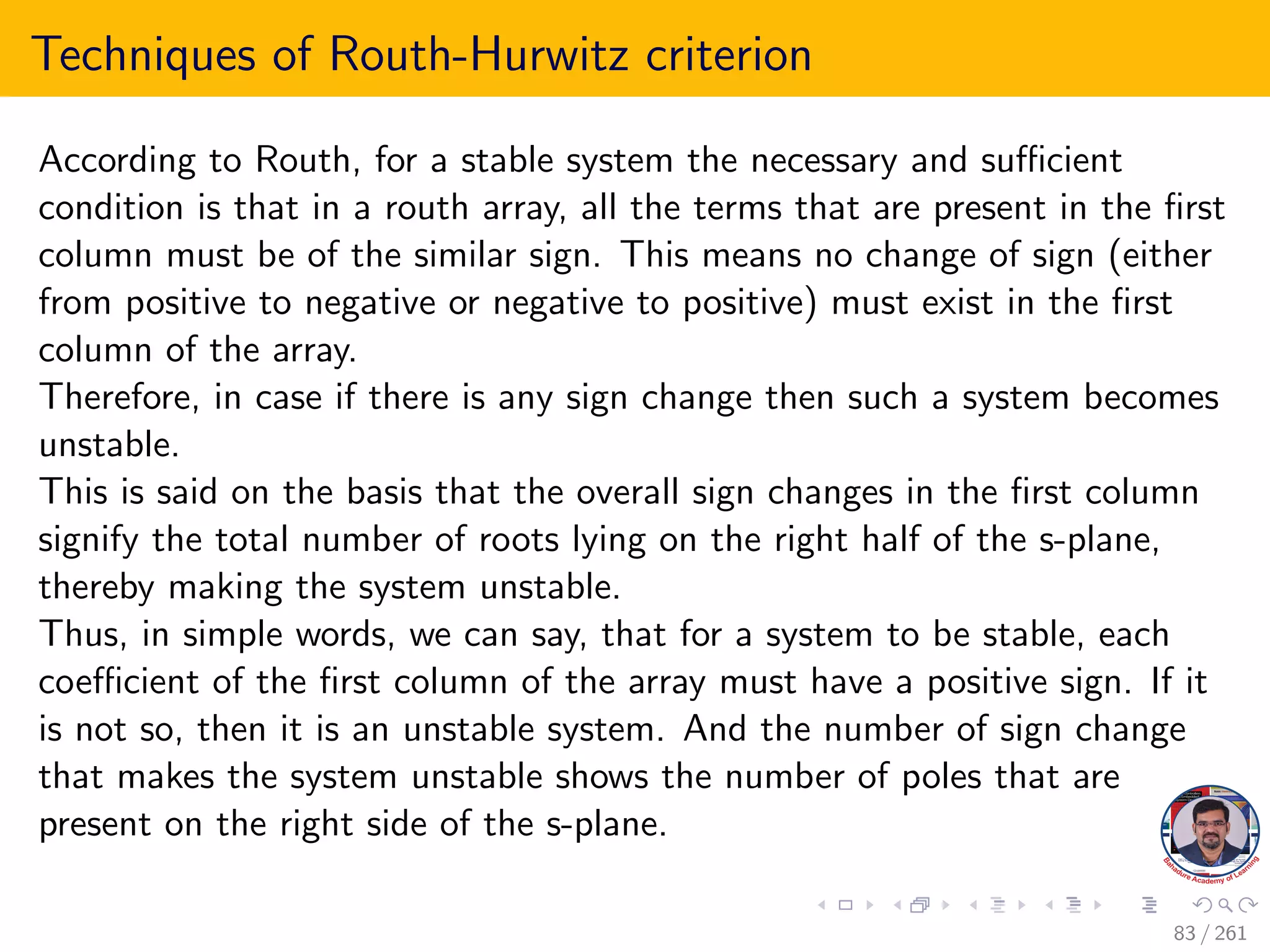 Techniques of Routh-Hurwitz criterion
According to Routh, for a stable system the necessary and sufficient
condition is that in a routh array, all the terms that are present in the first
column must be of the similar sign. This means no change of sign (either
from positive to negative or negative to positive) must exist in the first
column of the array.
Therefore, in case if there is any sign change then such a system becomes
unstable.
This is said on the basis that the overall sign changes in the first column
signify the total number of roots lying on the right half of the s-plane,
thereby making the system unstable.
Thus, in simple words, we can say, that for a system to be stable, each
coefficient of the first column of the array must have a positive sign. If it
is not so, then it is an unstable system. And the number of sign change
that makes the system unstable shows the number of poles that are
present on the right side of the s-plane.
83 / 261
 