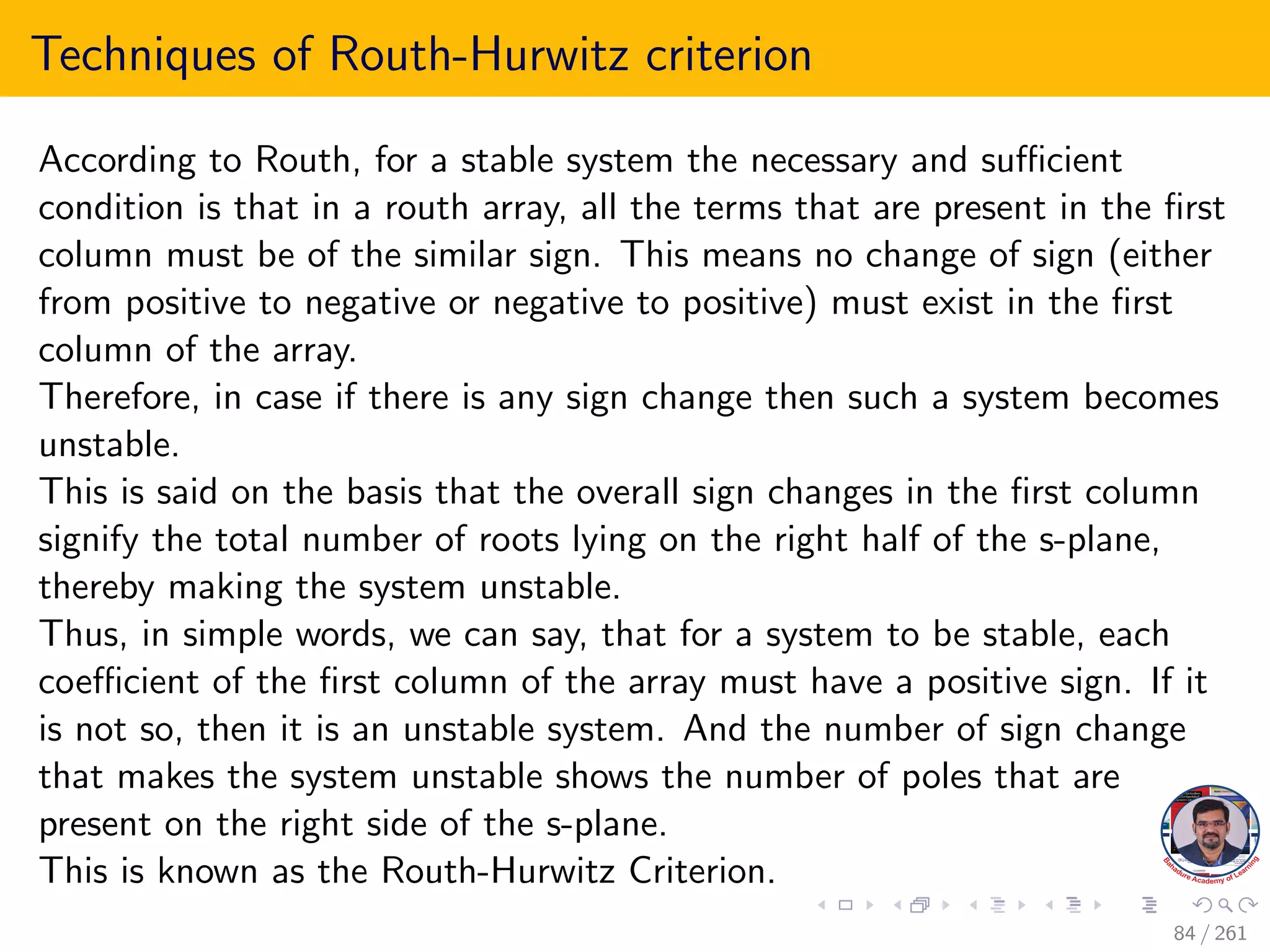 Techniques of Routh-Hurwitz criterion
According to Routh, for a stable system the necessary and sufficient
condition is that in a routh array, all the terms that are present in the first
column must be of the similar sign. This means no change of sign (either
from positive to negative or negative to positive) must exist in the first
column of the array.
Therefore, in case if there is any sign change then such a system becomes
unstable.
This is said on the basis that the overall sign changes in the first column
signify the total number of roots lying on the right half of the s-plane,
thereby making the system unstable.
Thus, in simple words, we can say, that for a system to be stable, each
coefficient of the first column of the array must have a positive sign. If it
is not so, then it is an unstable system. And the number of sign change
that makes the system unstable shows the number of poles that are
present on the right side of the s-plane.
This is known as the Routh-Hurwitz Criterion.
84 / 261
 