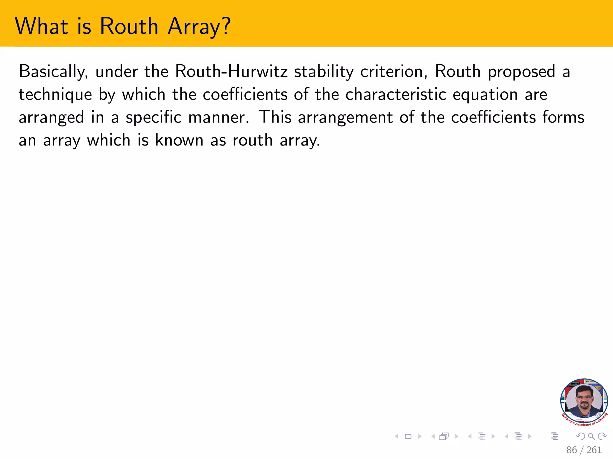 What is Routh Array?
Basically, under the Routh-Hurwitz stability criterion, Routh proposed a
technique by which the coefficients of the characteristic equation are
arranged in a specific manner. This arrangement of the coefficients forms
an array which is known as routh array.
86 / 261
 