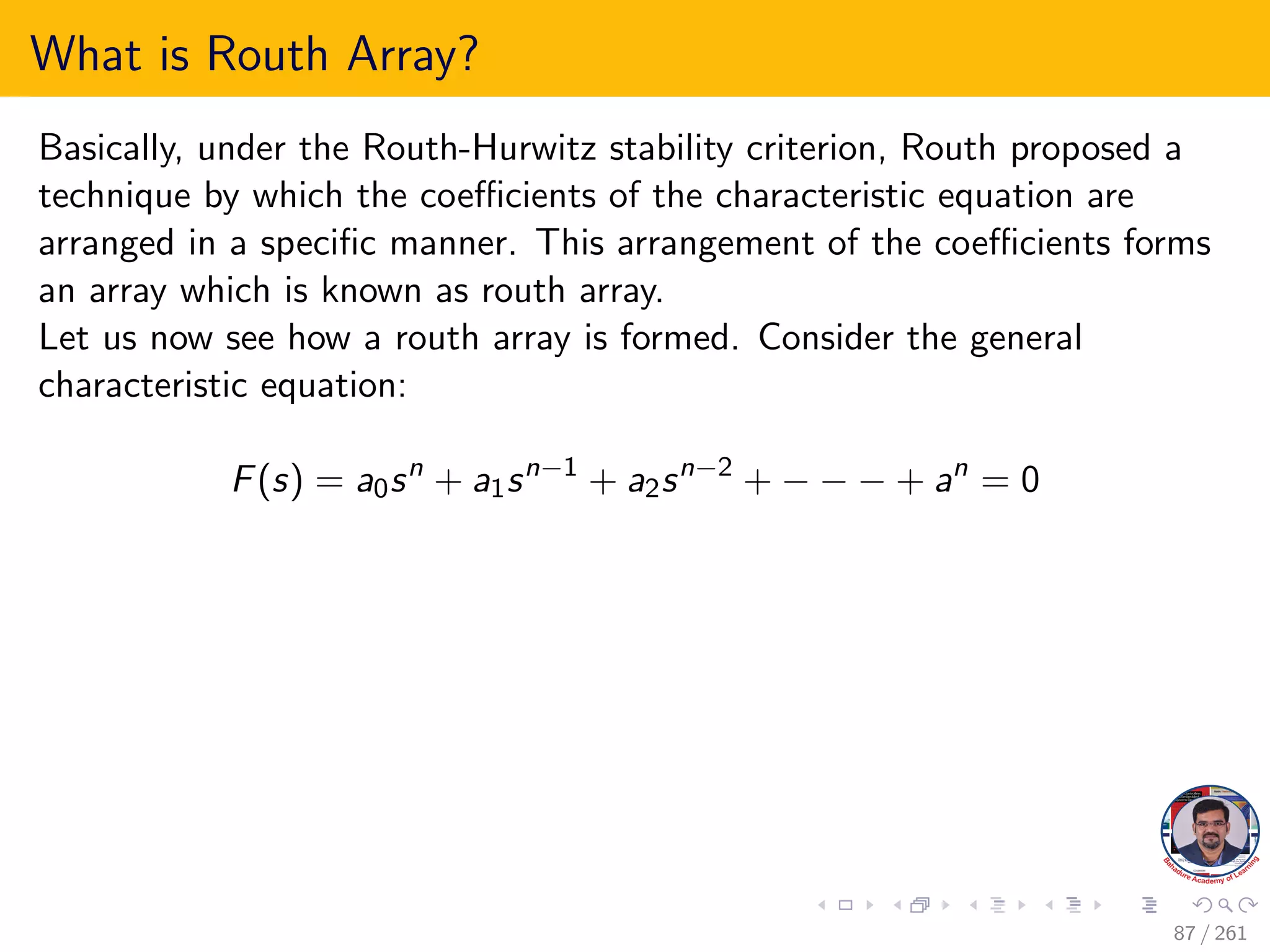 What is Routh Array?
Basically, under the Routh-Hurwitz stability criterion, Routh proposed a
technique by which the coefficients of the characteristic equation are
arranged in a specific manner. This arrangement of the coefficients forms
an array which is known as routh array.
Let us now see how a routh array is formed. Consider the general
characteristic equation:
F(s) = a0sn
+ a1sn−1
+ a2sn−2
+ − − − + an
= 0
87 / 261
 