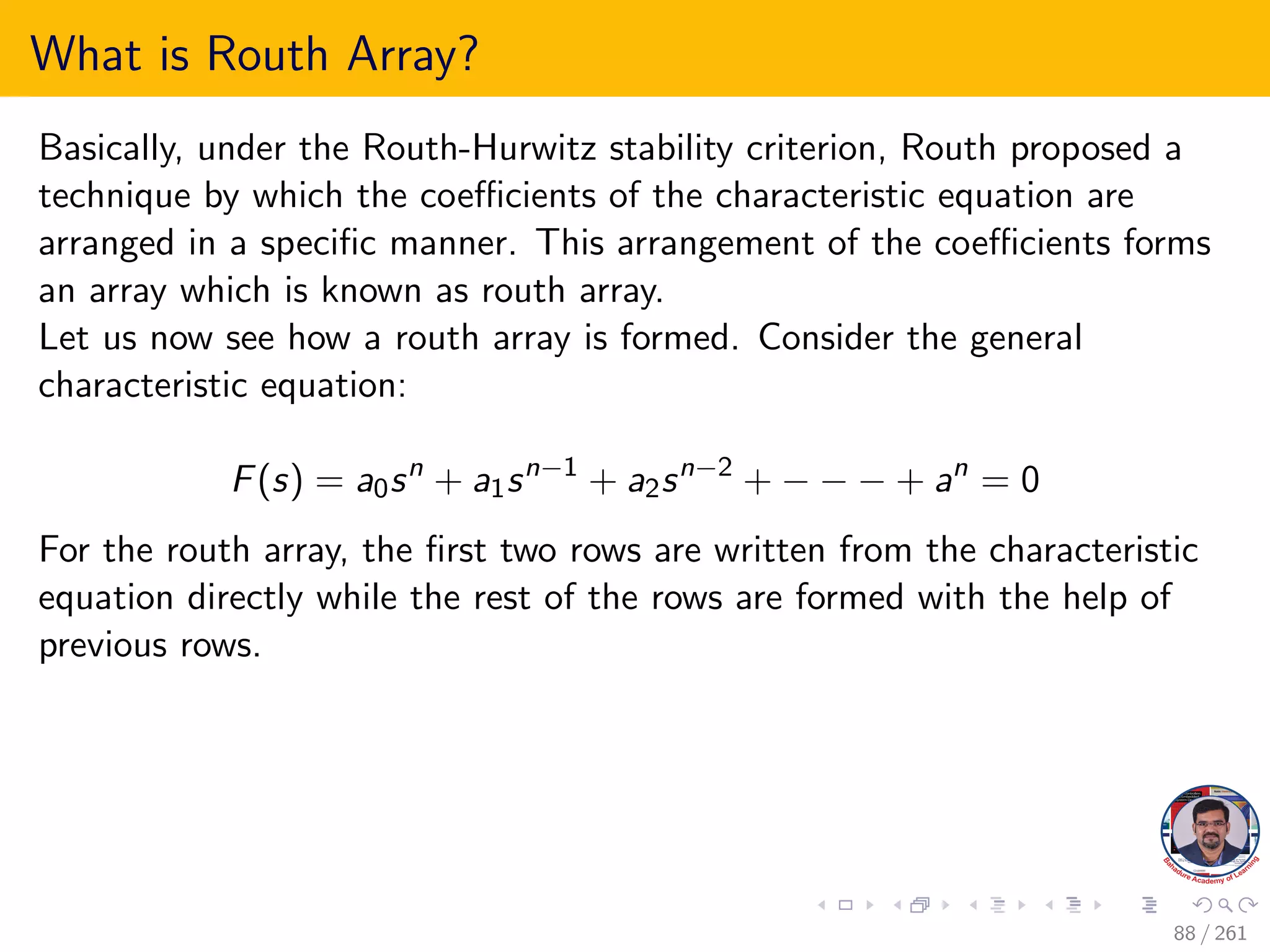 What is Routh Array?
Basically, under the Routh-Hurwitz stability criterion, Routh proposed a
technique by which the coefficients of the characteristic equation are
arranged in a specific manner. This arrangement of the coefficients forms
an array which is known as routh array.
Let us now see how a routh array is formed. Consider the general
characteristic equation:
F(s) = a0sn
+ a1sn−1
+ a2sn−2
+ − − − + an
= 0
For the routh array, the first two rows are written from the characteristic
equation directly while the rest of the rows are formed with the help of
previous rows.
88 / 261
 