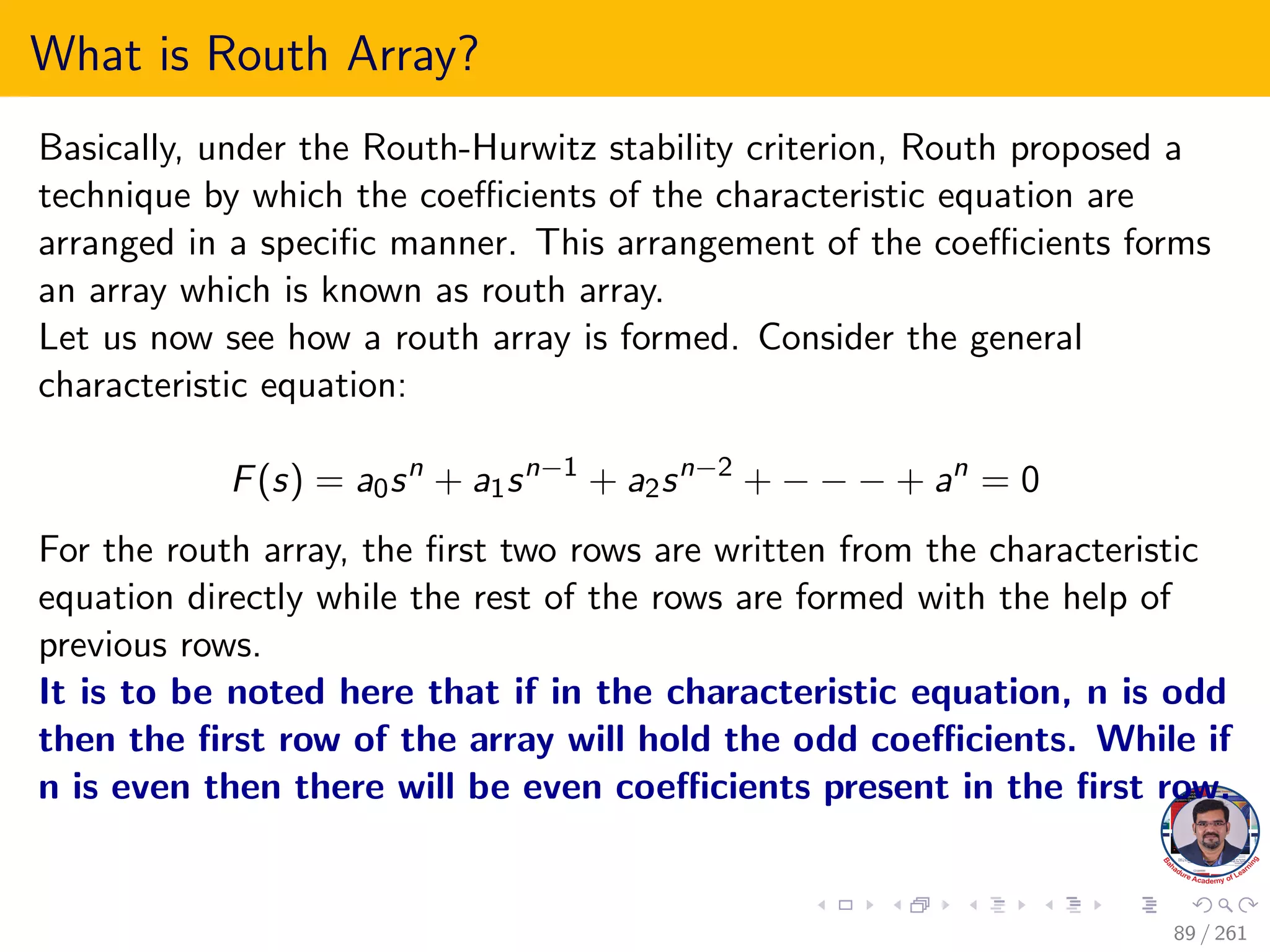 What is Routh Array?
Basically, under the Routh-Hurwitz stability criterion, Routh proposed a
technique by which the coefficients of the characteristic equation are
arranged in a specific manner. This arrangement of the coefficients forms
an array which is known as routh array.
Let us now see how a routh array is formed. Consider the general
characteristic equation:
F(s) = a0sn
+ a1sn−1
+ a2sn−2
+ − − − + an
= 0
For the routh array, the first two rows are written from the characteristic
equation directly while the rest of the rows are formed with the help of
previous rows.
It is to be noted here that if in the characteristic equation, n is odd
then the first row of the array will hold the odd coefficients. While if
n is even then there will be even coefficients present in the first row.
89 / 261
 