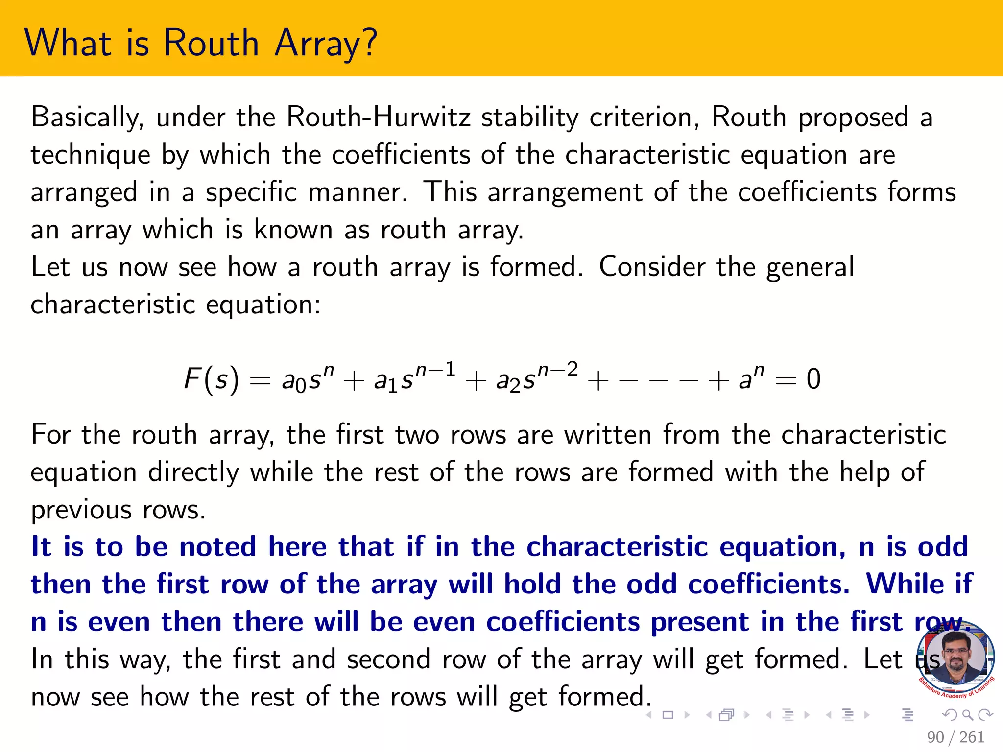 What is Routh Array?
Basically, under the Routh-Hurwitz stability criterion, Routh proposed a
technique by which the coefficients of the characteristic equation are
arranged in a specific manner. This arrangement of the coefficients forms
an array which is known as routh array.
Let us now see how a routh array is formed. Consider the general
characteristic equation:
F(s) = a0sn
+ a1sn−1
+ a2sn−2
+ − − − + an
= 0
For the routh array, the first two rows are written from the characteristic
equation directly while the rest of the rows are formed with the help of
previous rows.
It is to be noted here that if in the characteristic equation, n is odd
then the first row of the array will hold the odd coefficients. While if
n is even then there will be even coefficients present in the first row.
In this way, the first and second row of the array will get formed. Let us
now see how the rest of the rows will get formed.
90 / 261
 