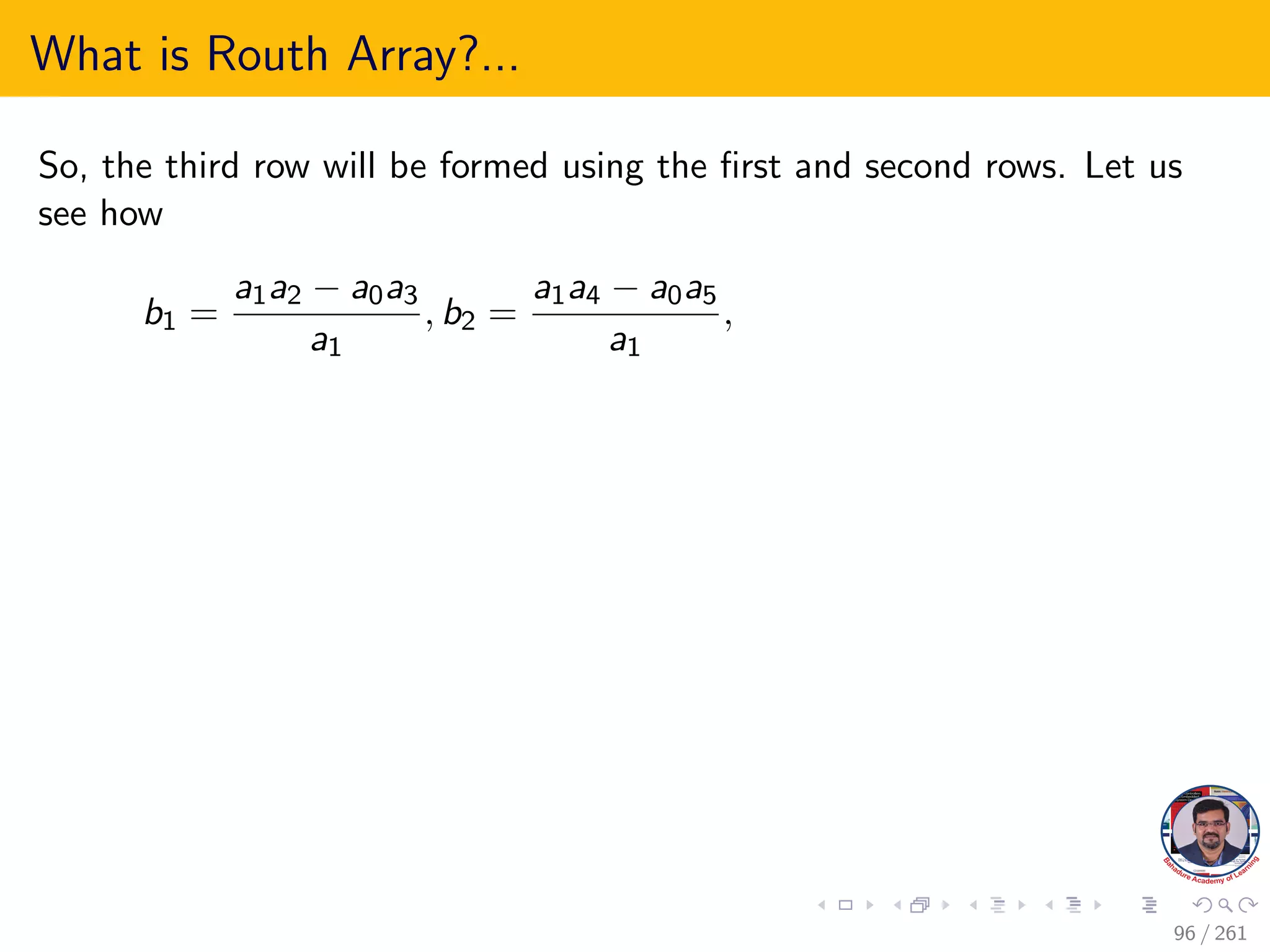 What is Routh Array?...
So, the third row will be formed using the first and second rows. Let us
see how
b1 =
a1a2 − a0a3
a1
, b2 =
a1a4 − a0a5
a1
,
96 / 261
 