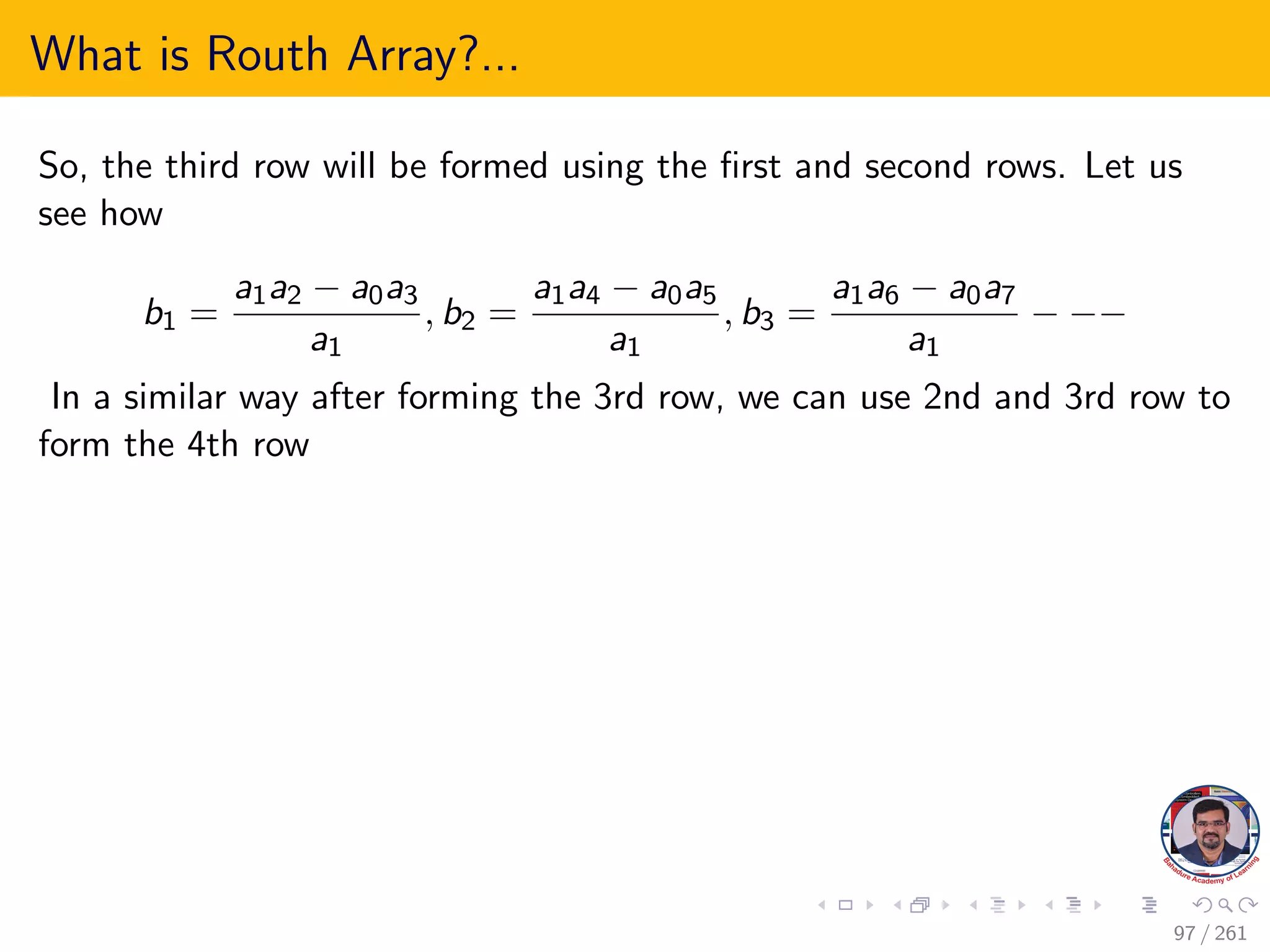 What is Routh Array?...
So, the third row will be formed using the first and second rows. Let us
see how
b1 =
a1a2 − a0a3
a1
, b2 =
a1a4 − a0a5
a1
, b3 =
a1a6 − a0a7
a1
− −−
In a similar way after forming the 3rd row, we can use 2nd and 3rd row to
form the 4th row
97 / 261
 