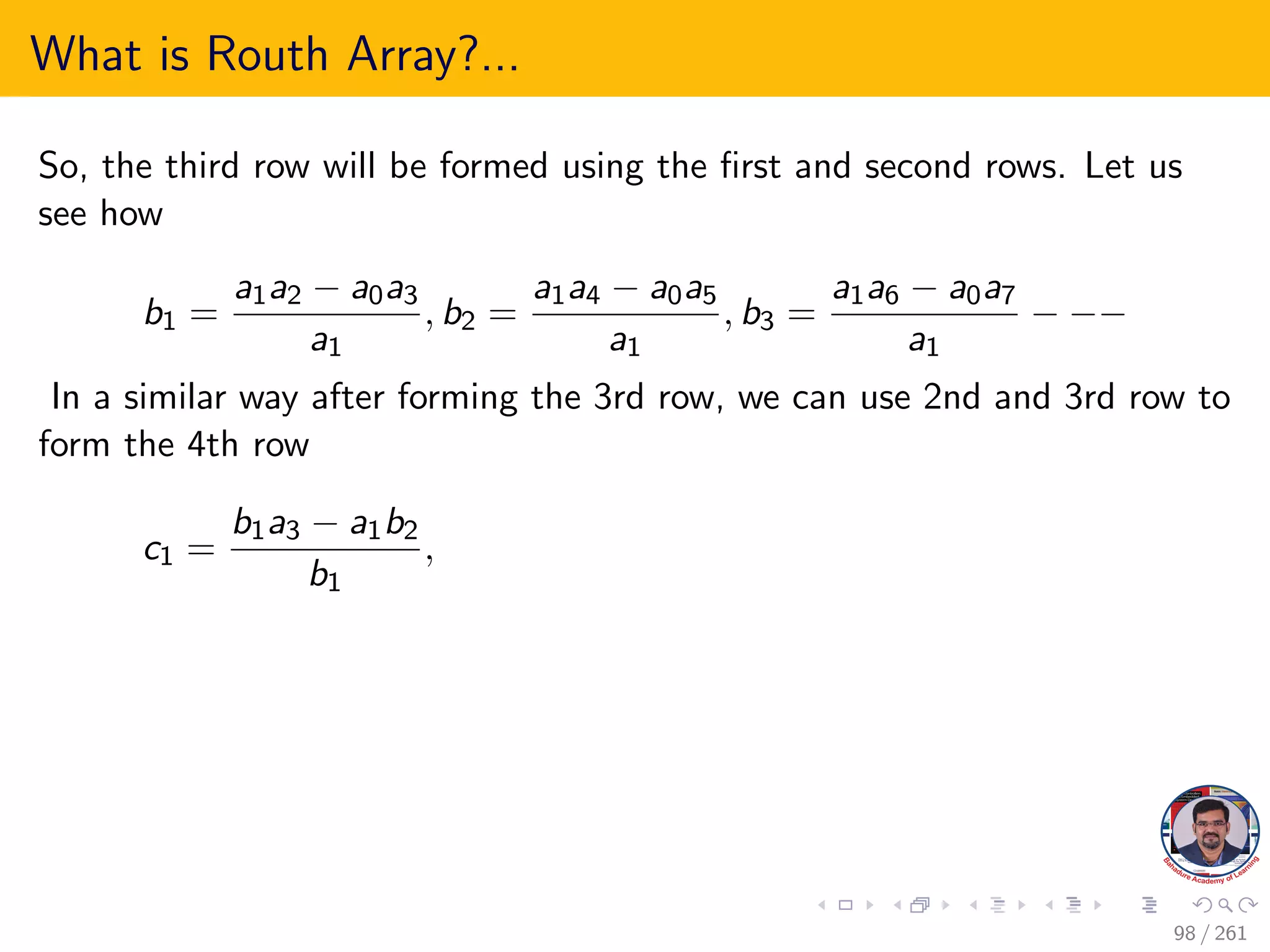 What is Routh Array?...
So, the third row will be formed using the first and second rows. Let us
see how
b1 =
a1a2 − a0a3
a1
, b2 =
a1a4 − a0a5
a1
, b3 =
a1a6 − a0a7
a1
− −−
In a similar way after forming the 3rd row, we can use 2nd and 3rd row to
form the 4th row
c1 =
b1a3 − a1b2
b1
,
98 / 261
 