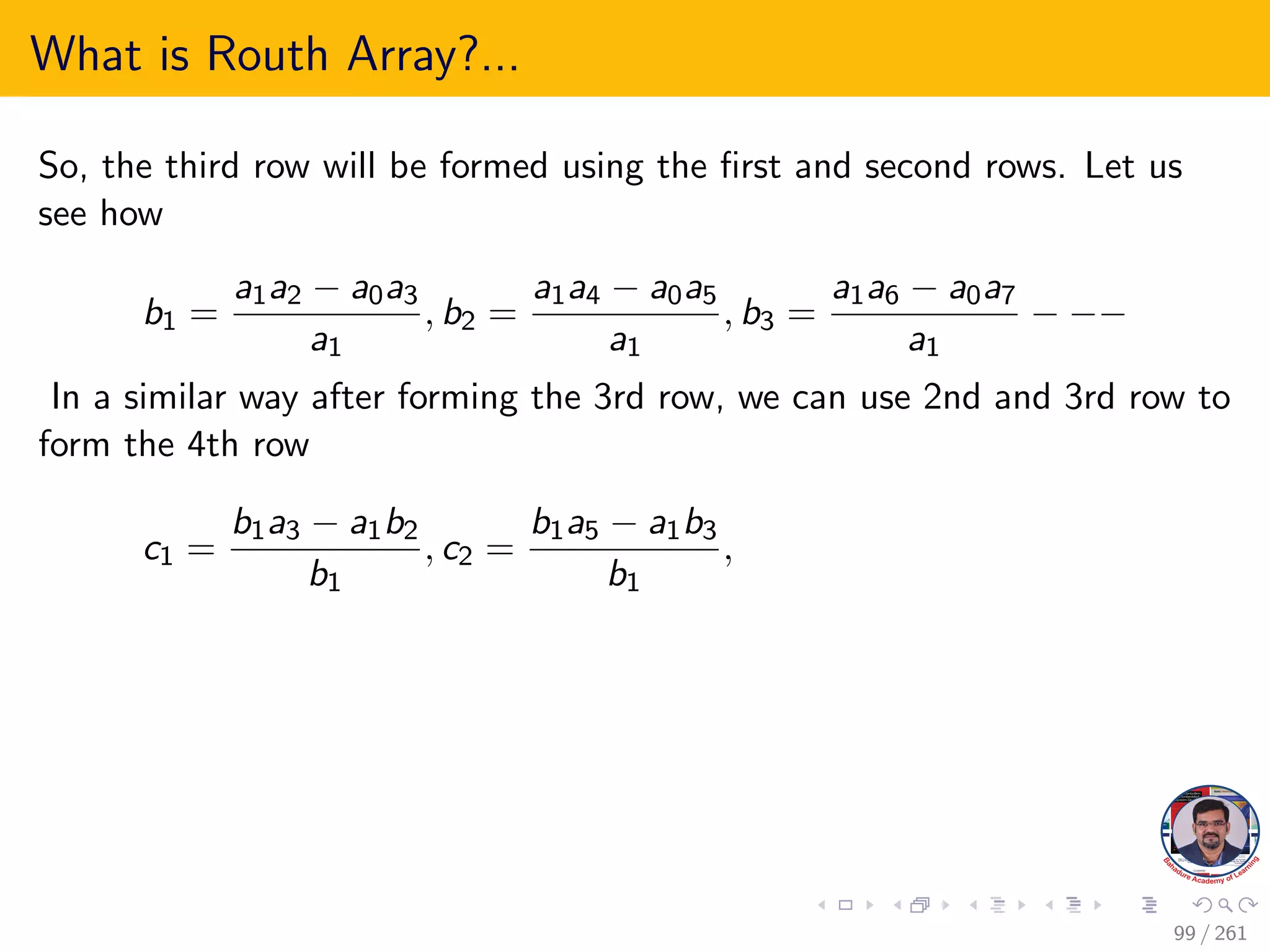 What is Routh Array?...
So, the third row will be formed using the first and second rows. Let us
see how
b1 =
a1a2 − a0a3
a1
, b2 =
a1a4 − a0a5
a1
, b3 =
a1a6 − a0a7
a1
− −−
In a similar way after forming the 3rd row, we can use 2nd and 3rd row to
form the 4th row
c1 =
b1a3 − a1b2
b1
, c2 =
b1a5 − a1b3
b1
,
99 / 261
 