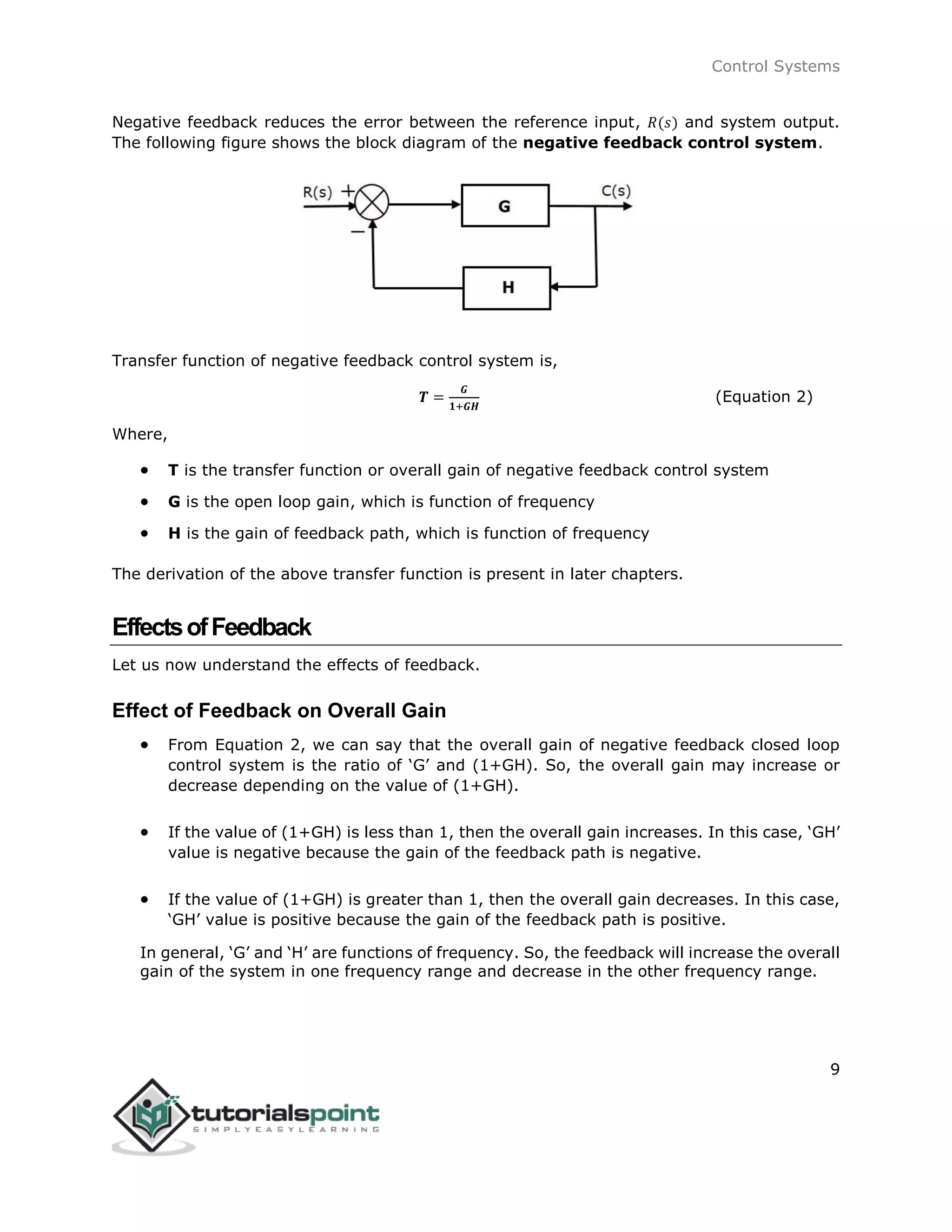 Control Systems
9
Negative feedback reduces the error between the reference input, 𝑅(𝑠) and system output.
The following figure shows the block diagram of the negative feedback control system.
Transfer function of negative feedback control system is,
𝑻 =
𝑮
𝟏+𝑮𝑯
(Equation 2)
Where,
 T is the transfer function or overall gain of negative feedback control system
 G is the open loop gain, which is function of frequency
 H is the gain of feedback path, which is function of frequency
The derivation of the above transfer function is present in later chapters.
EffectsofFeedback
Let us now understand the effects of feedback.
Effect of Feedback on Overall Gain
 From Equation 2, we can say that the overall gain of negative feedback closed loop
control system is the ratio of ‘G’ and (1+GH). So, the overall gain may increase or
decrease depending on the value of (1+GH).
 If the value of (1+GH) is less than 1, then the overall gain increases. In this case, ‘GH’
value is negative because the gain of the feedback path is negative.
 If the value of (1+GH) is greater than 1, then the overall gain decreases. In this case,
‘GH’ value is positive because the gain of the feedback path is positive.
In general, ‘G’ and ‘H’ are functions of frequency. So, the feedback will increase the overall
gain of the system in one frequency range and decrease in the other frequency range.
 