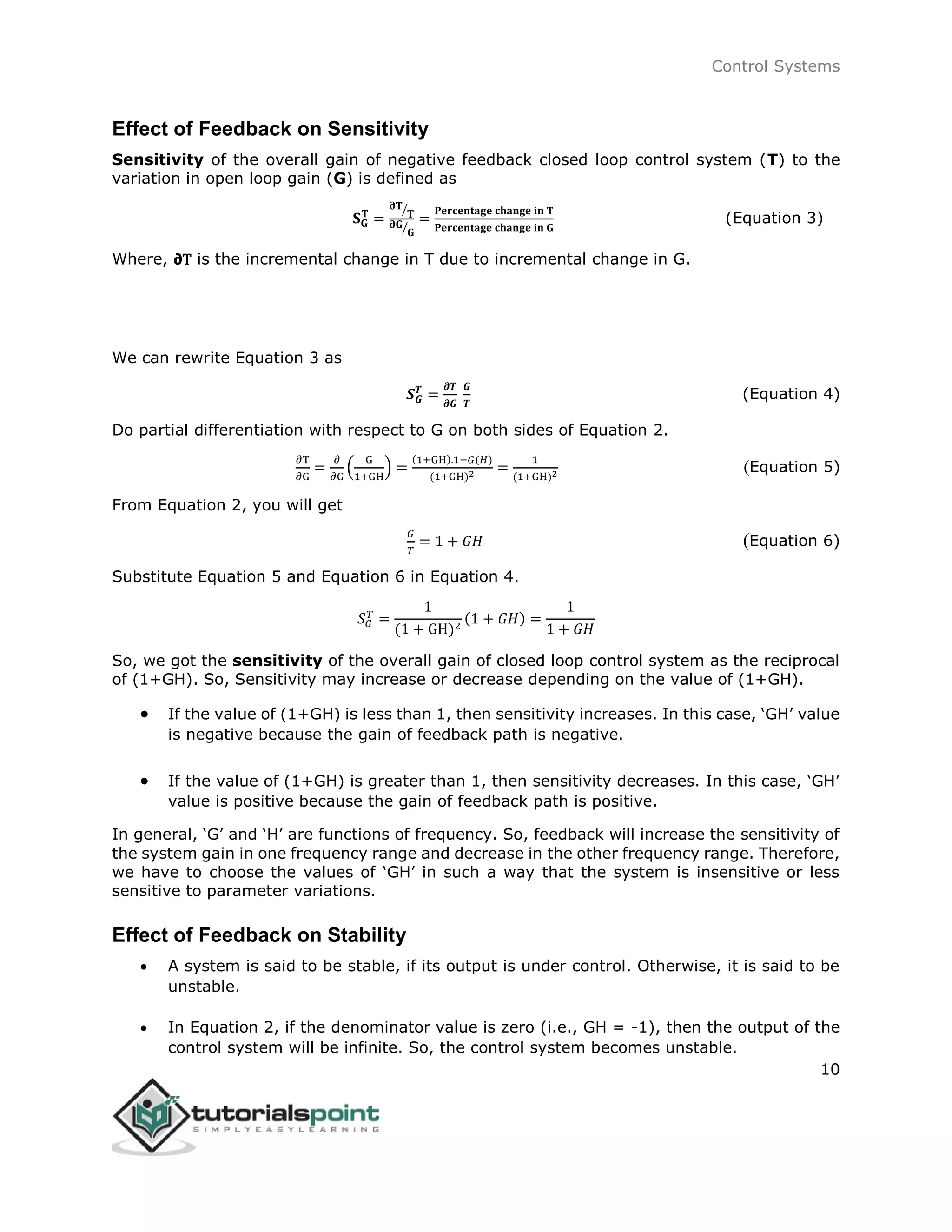 Control Systems
10
Effect of Feedback on Sensitivity
Sensitivity of the overall gain of negative feedback closed loop control system (T) to the
variation in open loop gain (G) is defined as
𝐒 𝐆
𝐓
=
𝛛𝐓
𝐓⁄
𝛛𝐆
𝐆⁄
=
𝐏𝐞𝐫𝐜𝐞𝐧𝐭𝐚𝐠𝐞 𝐜𝐡𝐚𝐧𝐠𝐞 𝐢𝐧 𝐓
𝐏𝐞𝐫𝐜𝐞𝐧𝐭𝐚𝐠𝐞 𝐜𝐡𝐚𝐧𝐠𝐞 𝐢𝐧 𝐆
(Equation 3)
Where, 𝞉T is the incremental change in T due to incremental change in G.
We can rewrite Equation 3 as
𝑺 𝑮
𝑻
=
𝝏𝑻
𝝏𝑮
𝑮
𝑻
(Equation 4)
Do partial differentiation with respect to G on both sides of Equation 2.
∂T
∂G
=
∂
∂G
(
G
1+GH
) =
(1+GH).1−𝐺(𝐻)
(1+GH)2 =
1
(1+GH)2 (Equation 5)
From Equation 2, you will get
𝐺
𝑇
= 1 + 𝐺𝐻 (Equation 6)
Substitute Equation 5 and Equation 6 in Equation 4.
𝑆 𝐺
𝑇
=
1
(1 + GH)2
(1 + 𝐺𝐻) =
1
1 + 𝐺𝐻
So, we got the sensitivity of the overall gain of closed loop control system as the reciprocal
of (1+GH). So, Sensitivity may increase or decrease depending on the value of (1+GH).
 If the value of (1+GH) is less than 1, then sensitivity increases. In this case, ‘GH’ value
is negative because the gain of feedback path is negative.
 If the value of (1+GH) is greater than 1, then sensitivity decreases. In this case, ‘GH’
value is positive because the gain of feedback path is positive.
In general, ‘G’ and ‘H’ are functions of frequency. So, feedback will increase the sensitivity of
the system gain in one frequency range and decrease in the other frequency range. Therefore,
we have to choose the values of ‘GH’ in such a way that the system is insensitive or less
sensitive to parameter variations.
Effect of Feedback on Stability
 A system is said to be stable, if its output is under control. Otherwise, it is said to be
unstable.
 In Equation 2, if the denominator value is zero (i.e., GH = -1), then the output of the
control system will be infinite. So, the control system becomes unstable.
 