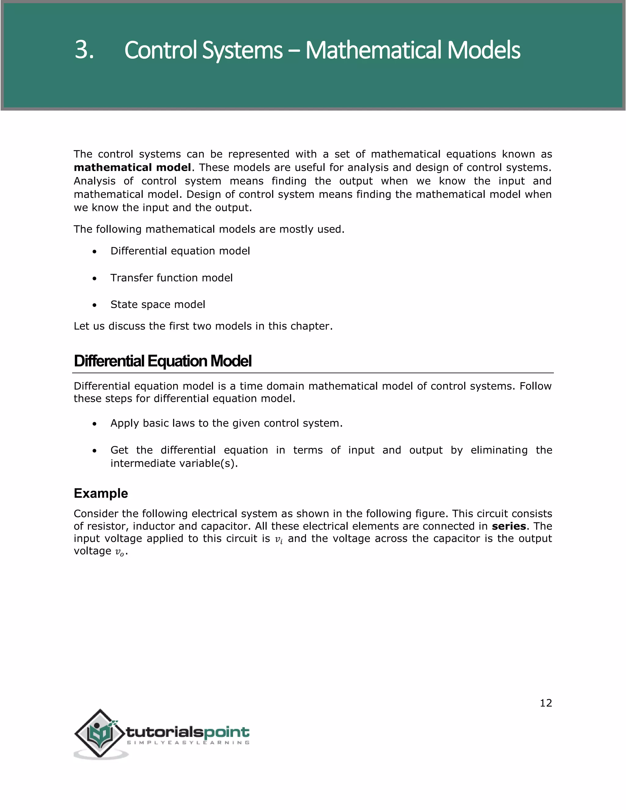 Control Systems
12
The control systems can be represented with a set of mathematical equations known as
mathematical model. These models are useful for analysis and design of control systems.
Analysis of control system means finding the output when we know the input and
mathematical model. Design of control system means finding the mathematical model when
we know the input and the output.
The following mathematical models are mostly used.
 Differential equation model
 Transfer function model
 State space model
Let us discuss the first two models in this chapter.
DifferentialEquationModel
Differential equation model is a time domain mathematical model of control systems. Follow
these steps for differential equation model.
 Apply basic laws to the given control system.
 Get the differential equation in terms of input and output by eliminating the
intermediate variable(s).
Example
Consider the following electrical system as shown in the following figure. This circuit consists
of resistor, inductor and capacitor. All these electrical elements are connected in series. The
input voltage applied to this circuit is 𝑣𝑖 and the voltage across the capacitor is the output
voltage 𝑣𝑜.
3. Control Systems − Mathematical Models
 