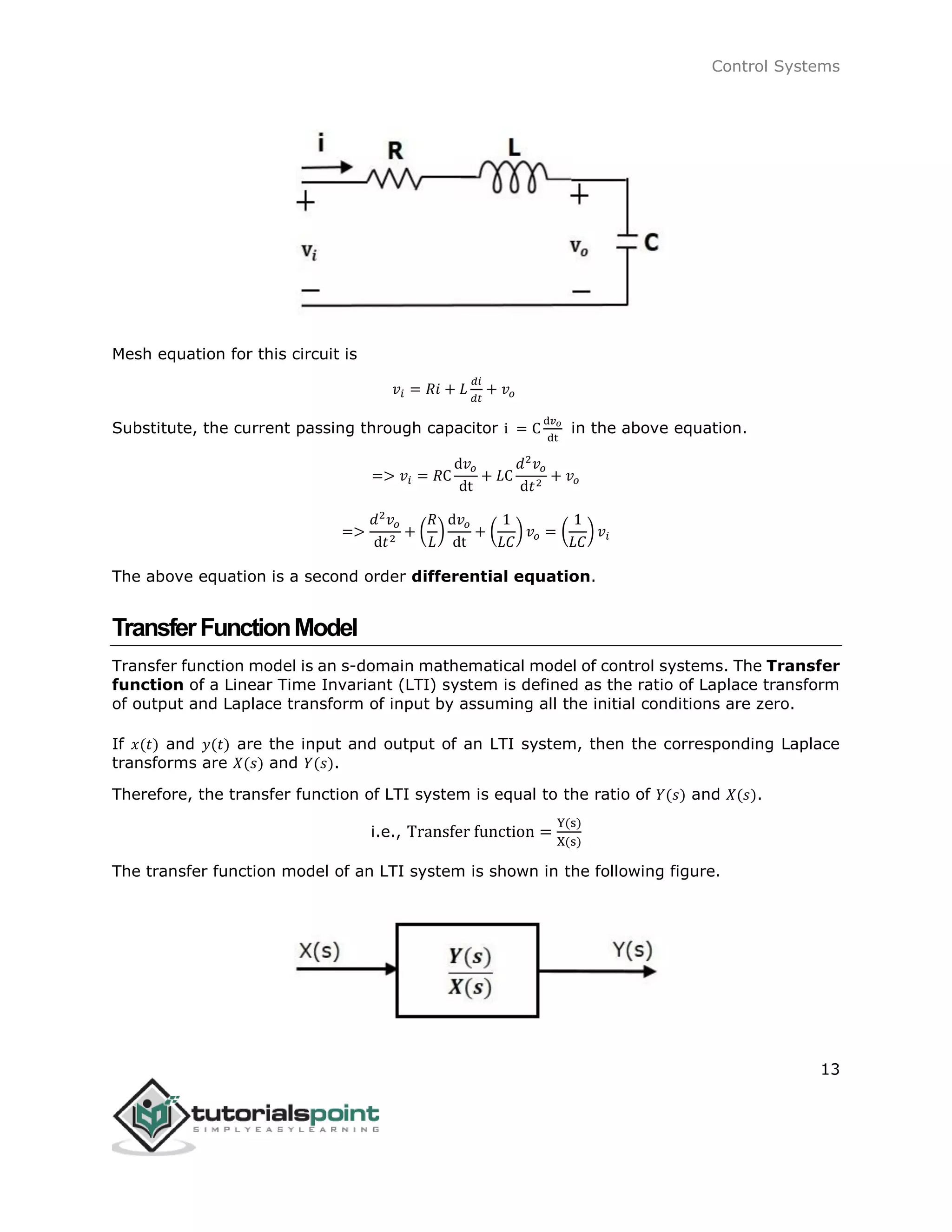 Control Systems
13
Mesh equation for this circuit is
𝑣𝑖 = 𝑅𝑖 + 𝐿
𝑑𝑖
𝑑𝑡
+ 𝑣𝑜
Substitute, the current passing through capacitor i = C
d𝑣 𝑜
dt
in the above equation.
=> 𝑣𝑖 = 𝑅C
d𝑣𝑜
dt
+ 𝐿C
𝑑2
𝑣𝑜
d𝑡2
+ 𝑣𝑜
=>
𝑑2
𝑣𝑜
d𝑡2
+ (
𝑅
𝐿
)
d𝑣𝑜
dt
+ (
1
𝐿𝐶
) 𝑣𝑜 = (
1
𝐿𝐶
) 𝑣𝑖
The above equation is a second order differential equation.
TransferFunctionModel
Transfer function model is an s-domain mathematical model of control systems. The Transfer
function of a Linear Time Invariant (LTI) system is defined as the ratio of Laplace transform
of output and Laplace transform of input by assuming all the initial conditions are zero.
If 𝑥(𝑡) and 𝑦(𝑡) are the input and output of an LTI system, then the corresponding Laplace
transforms are 𝑋(𝑠) and 𝑌(𝑠).
Therefore, the transfer function of LTI system is equal to the ratio of 𝑌(𝑠) and 𝑋(𝑠).
i.e., Transfer function =
Y(s)
X(s)
The transfer function model of an LTI system is shown in the following figure.
 