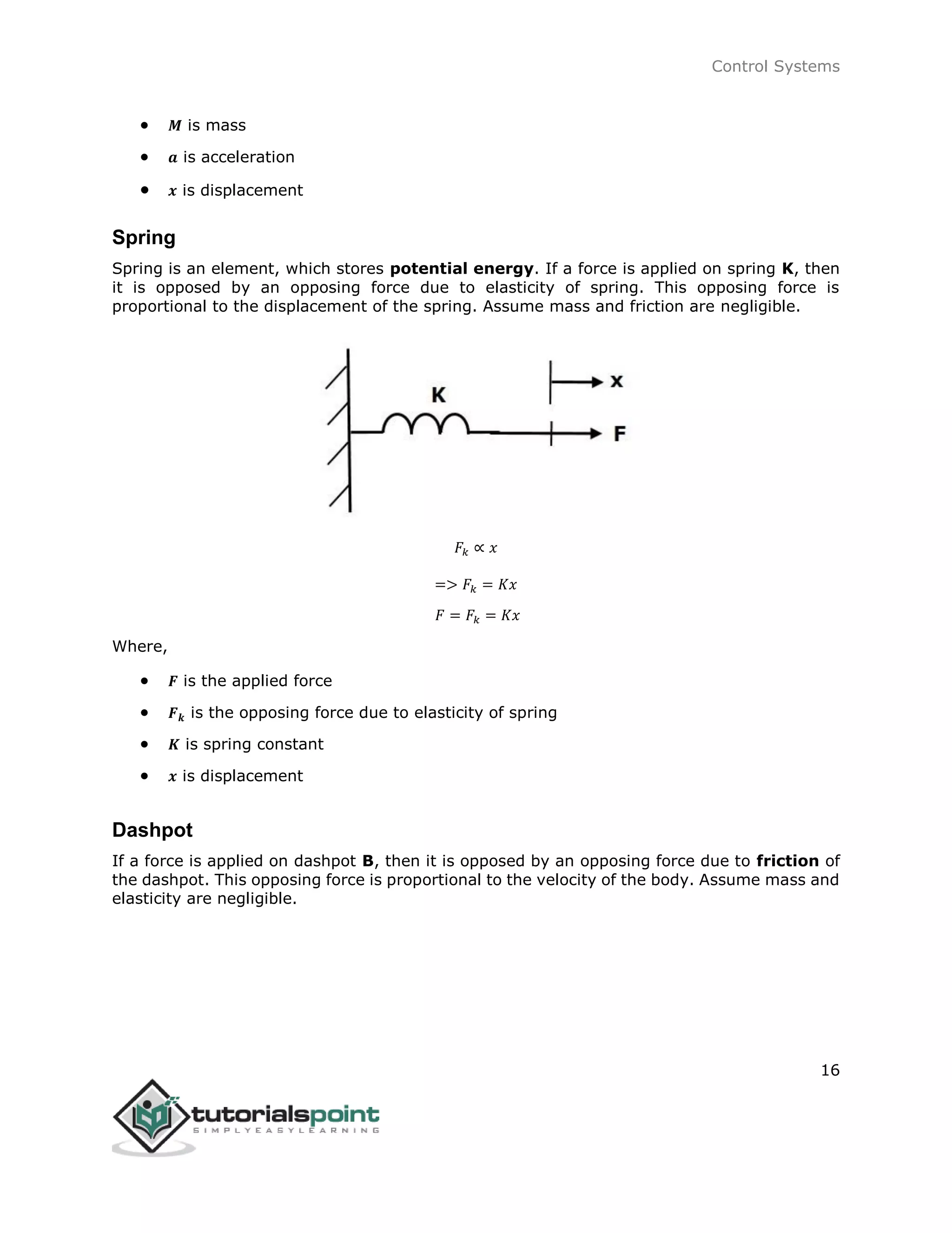 Control Systems
16
 𝑴 is mass
 𝒂 is acceleration
 𝒙 is displacement
Spring
Spring is an element, which stores potential energy. If a force is applied on spring K, then
it is opposed by an opposing force due to elasticity of spring. This opposing force is
proportional to the displacement of the spring. Assume mass and friction are negligible.
𝐹𝑘 ∝ 𝑥
=> 𝐹𝑘 = 𝐾𝑥
𝐹 = 𝐹𝑘 = 𝐾𝑥
Where,
 𝑭 is the applied force
 𝑭 𝒌 is the opposing force due to elasticity of spring
 𝑲 is spring constant
 𝒙 is displacement
Dashpot
If a force is applied on dashpot B, then it is opposed by an opposing force due to friction of
the dashpot. This opposing force is proportional to the velocity of the body. Assume mass and
elasticity are negligible.
 